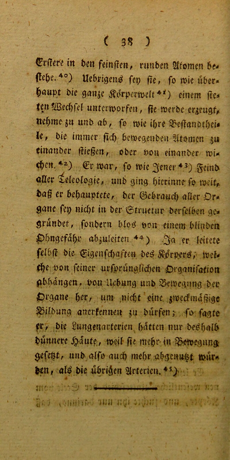 in t>e« femf?en, nmbett Sffomen be* Ucbrigcn^ fep fie, fo n>ie über» bre ganje Äürpermeft ♦O einem frc» teil fiBec^fel untcrtt>orfen, fte merbc er^eugf^ ne^meunb ab, fo t^^ie ipre S^eÜnnotbci* le, bie immer |id> bemegenben 5Iti?men ju tiitanber fließen, ober bou einanber toi» c^eti./'^) €rtt>ar, fo mie fjener ^3) geinb oDfer ieleoio^ie, unb ging bierinne fo toeil,. tag er bebaupfefe, ber 0ebra«cb aller Dr» gnne fep nicbt in ber 6amerur berfelben ge» granber, fonbern bloö t>on einem bllpbehi pbngefabr abaufeiten .^a er leitete felbg bie (£igenfd)afteft be^ ^prperö,' mcl* (b^ feiner urfprünglidKn jOrgnnifafiott ^tbbüngen, bon Hebung unb ^emegiing ber {prgane befr nm ,nicht eine, jmccfmggige ^ilbung anerfennru jn burfcn, fo fagte er, bie ^ungennrterien batten nur bes^bnlb bünnere flaute, n>eil- ge mcbr in ^^Moegung: gefegt, unb alfo auch mehr abgctm^t tbür»» titti alf bie übrigen Slrtericu.