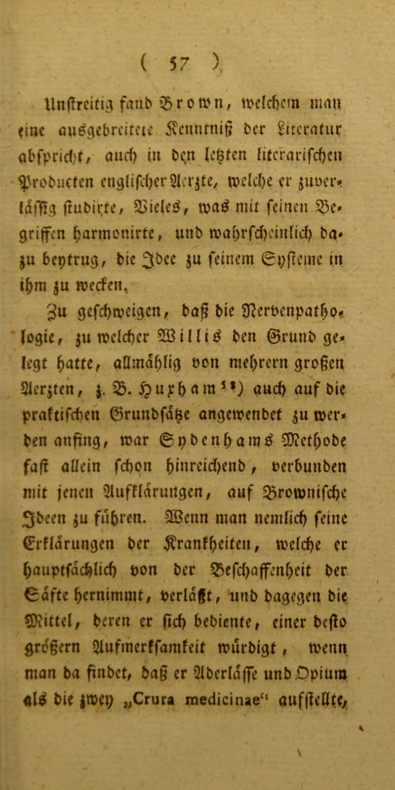 Unf?rcitiij faiib $r ottMi, mlcf)cm ma« (tue üu^gebrcitcie ivcmimig ber Sitcrafur abfprld;(, aud) (n b<n (c^ten Ii(crarifd)cu ^\robuctcn cnglifd^erSicr^te, tt>eld)e er juociv Idfftg rtiibit;te, 5SieIe^, ivaö mit feinen Söe* griffen ^armonirte, unb tvaf)rfd)einfid) bg* ju beptrug, bic ju feinem 0pf!cmc in i^m ju njeefen, gefd)tvcigen, baf bie 9?ert>cnpat^p? ‘logie, ju n?cld)er 51ßiIIi^ ben 0runb ge» legt ^atu, gflmd^Iig t»cn mef;rern großen aierjten, Sß. ^ u p 5 «’ *) nud) auf bie praftifeben ©runbfd^e ongemenbef toer» ben anfing, mar ©pbenbamö SO^etbobe faß allein fd)pn bi«reid)enb, »erbunben mit jenen 5luffldrmtgen, auf ^rownifebe Sbeen ju fuhren. 5(Benn man nemlidj feine 0rfIdrungen ber ^ranfhtittn, meicbe ec bauptfdcblid) pon bec S!>efd)Qffenbeit ber 0dfte bernimmt, berldßt, unb bagegen bie SJiittcI, beren er ßd) bebiente, einer bcflo großem 2Iufmerffamfeit murbigt, menn man ba finbet, ba§ er 51berldffe unb Opium <tl^ bie |Wep „Crura medicinae“ gufßeßie/,