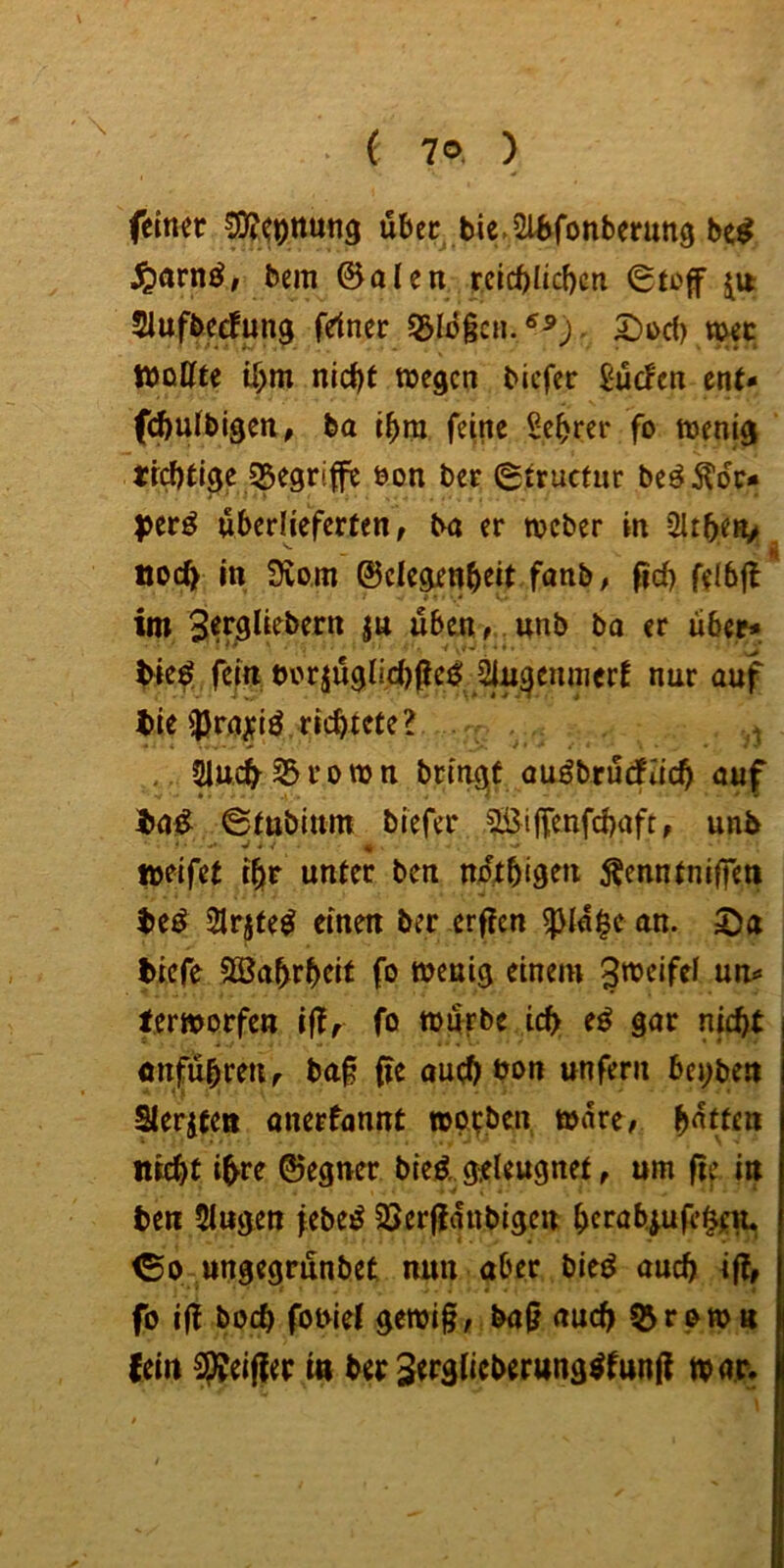 feiner ®(onung fi6er bie.afcfonberung be# jQarnör bera ©alen reichlichen (Stof Slufbedun^ fdner 5&Id§cn.^^). 2)od> v^c Wollte ihm nicht wegen biefer Süden ent* fchulbigen, ba ihm feine Sehrer fo wenig tfchtige 55egrife öon ber 6trnctur beö^dr* ^jer^ überlieferten, ba er weber in 2lthen> noch in Svom ©elegenhtit fanb, fich felbjl im üben, Wb bo er über* ^ted^ fein biwjÜ0li.d)fcd: nur auf tie ^ra^iö.richtete? .- , . Sluc^^rown bringet auöbrüdflich auf i»a^ ©tttbium biefer ?Sifenfchaft, unb weifet ihr unter ben ndthisen Äenntnifeti ^e^ 2lrjte^ einen ber erfen ^ia|e an. Sa biefe 3Babrheit fo wenig einem J^^eifel un* terworfen if, fo würbe ich e^ gar nicht Ottführetir baf fe auchbon unfern bei;ben Sterjten anerfannt worben wäre, bitten nicht ihre ©egner bieä geleugnet, um ff in ben 5lugen febed SSerfanbigen herabjufehen. <So ungegrünbet nun aber bieö auch if» fo i(! hoch fobiet gewif, baf auch 5^rowtt {ein Reifer in ber ^erglieberung^funf war.