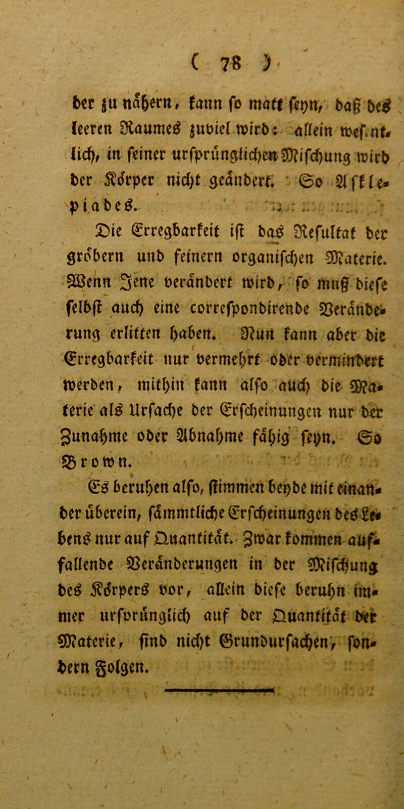 bcr ju nähern, fann fo matt bag leeren 3iaume^ jubiel wirb; nflein wernf# lic^, in feiner urfpruneilid^eii g)?ifd)un3 wirb ber Ädrper nicOt seanberf, ©o Slffle» piabe^. ;j £)ie (^rregborfeit ig ba^ Otefultaf ber grobem unb feinem or9anifd)en 0D?aterie. Sßenn ^ene berdnbert wirbr 'fo miig biefe felbg aueb rine correfponbirenbe 58erdnbe- rung etlitten haben. 0?un fann aber bic ©rregbarfeit nur t>ermef;rf ober berminbert werben, mithin fann aifo auch bie S0?a- lerie al^ Urfachc ber ^rfcheinnngen nur b«c Sunahme ober Slbnahme fähig fepn. ©o S3ro»n. beruhen aifo, gimmen bepbe mit e^nart- ber uberein, fdmmtliche^rfchcinungen be^Se# ben^ nur auf Üuantitdt. ^war fommen auf- faiienbe 33erdnberungen in ber S5?ifchung beö ^drperö bor, aßein biefe beruhn im* nier urforungiieh auf ber Ouantitdt bet 0)?aterie, gnb nid)t ©runburfachen, fon* bern golgen.