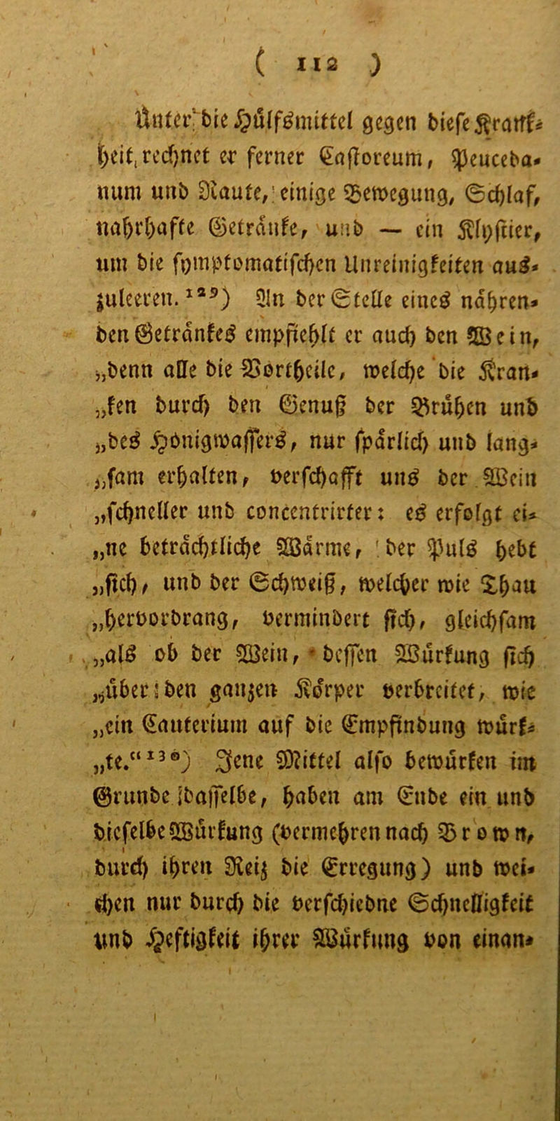 I ( »12 ) Üiitciv tie gegen biefe^faiff* t)eit,rcd)net er ferner €a|?oreum, ^euceba* num unb blaute,’einige «Bewegung, 6tf)Iaf, tta^ri)affe ©etrdufe, uiib — ein 5?ii;riier, um bie fomjJtomotifcf)cn Unreinigfeiten aui» juleeren. 3In ber(Stelle einc^ narren* bcnöetrdnfe^ empfiehlt er auc^ ben ?ffiein, ijbenn affe bie SJbrt^cilc, welche bie 5tran* jjfen burcf) ben 0enu§ ber ^ru^en unb j,be^ ^bnigwaffer^, nur fpdrlid) unb lang- sam erhalten, t>errcl)afft unö ber 2Bcin „fc^neffer unb concentrirter: e^ erfolgt cU „ne betrdcf)tlic^e 2ödrme, 'ber ^^ul^ bebe „ficb^ wnb ber ©cbweig, welcher wie ^^b'^u „beiworbrang, berminbeit f!cb, gleicbfam ». „alö ob ber 2öein, * beffen 5ffiurfung (leb ,/i^^i^2ben gauje« Körper oerbreitef, wie „ein (Jauterium auf bie Qrmpflnbung wurf^ „te.“*^®; ^ene S)?ietel alfo bewürfen ün ©riinbe Ibapelbe, b«tben am 0ibe ein unb bicfelbeSBurfung (Ajermebrennach 3>rown^ I burd) ibren SKei^ bie (Erregung) unb wei- d)en nur burd) bie Perfd)icbne ©ebneffigfeit tmb djeftigfeie ihrer Sä^urfuug oon einan*