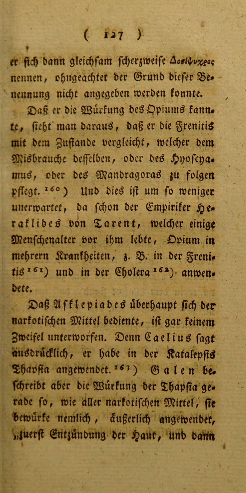 t ( 1^7 ) er ftc^ bann gleic^fam fd)erjmcife Aoti^/vxeos nennen, o^ngeac^fet ber ©runb bieferJSe* nennung nic^t angegeben werben fonnte. 2)ü§ er bie SBürfung beö^Jpiumö fann# U, fie^t man barauö, bag er bie ^reniti^ mit bem Sujianbe bergleic^f, welcher bem ?5ii^braucbe beffelben, ober beö J^pofepa* mu^, ober M S)?anbragoraö ju folgen pfTegf. Unb bie^ i|t um fo weniger unerwartet, ba fc^on ber ©raj)irifer jpe» raHibe^ bon Sarent, weld)er einigt SD?enfd)enalter bor t^m lebte, Dpium in me^rern i?ranffeiten, j. S5. in ber grenU unb in ber (5^oleraanwen» bete. 2)a§ 31 f n e p i a b e ö überhaupt ftc^ ber nartotifc^en ^ittd bebiente, ift gar feinem Sweifel unterworfen. Senn Saeliu^ fagt nu^brueflid), er ^abe in ber Äatafepfi^ S;babf?a angewenbef. ) © a l e n be- fdjreibt aber bie Hßurfung ber S^apfia ge- rabe fo, wie dller narfotifdjert’5J?iftel, f?e !»etbürfe nemlic^ , dugerlic^ angewertbef, >,|uerfl ^tjönbung ber Jjauf, imb batfn