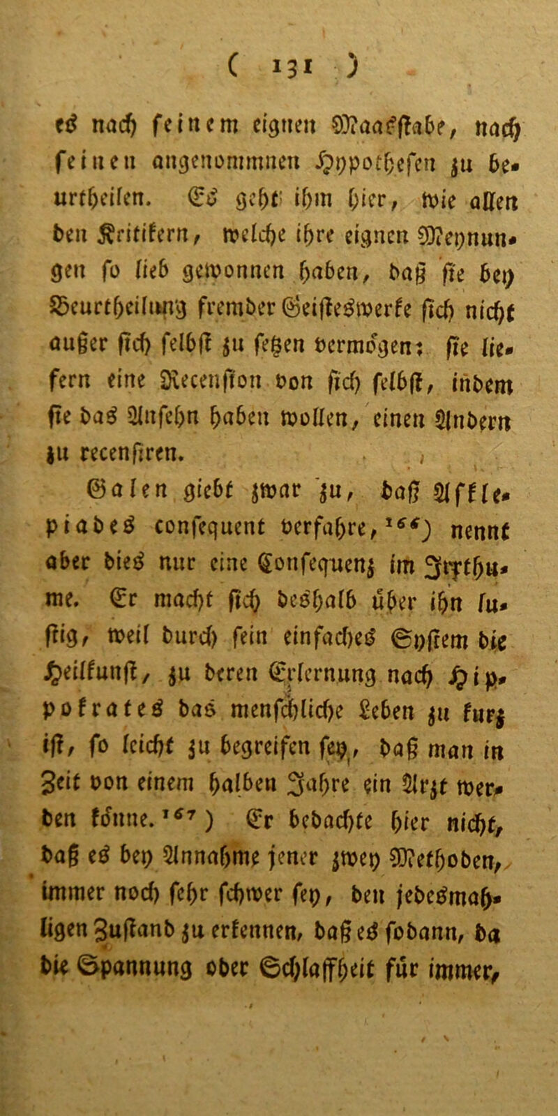 nac^ feinem eignen 9)?artJ:|!a6e, nac^f feinen angenümmnen ^pppot^efcn ju 5e* urt^eifen. gc^t: i5m Oier, mie affen ben Äritlfern, mcld^e i^re eignen 9)?ei;nun* gen fo lub gewonnen 5a6en, ba^ fte 6ei> ©eurt^eiliin’g frember ^eifte^merfe ftdj nic^J öuger ftii) felbff ju fe§en bcrraogen; jie lie- fern eine Svecenfion bon fid) fdbft, inbem f?e ba^ iffnfel)n ^n^en tvoUm/einen Slnbern }u recenfiren. , ©alen gie6( jmar bog 5lffle- piabeö confequenf berfal)re, nennt ober bie^ nur eine Sonfeqtienj im me. ©r mod)t beebalb ü^er i^n lu- gig, meil burd) fein einfocf)e(^ ©offem bte ^eillung, ju beren Q:rlcrnung noc^ .^ip# pofroteö bas menfä)lid)e geben ju furj iß, fo tcid)t 5u begreifen fep^, bog man in Seit bon einem fyalben 3^if;re ein 5lrjt mer- ben (dnne.Q^r bcbod)fe hier nid}tf bog e^ bep 5lnnaf)me jener jwep CO^et^oben, immer nod) fc^r fd)tber fep, ben jebe^mo^- ligen Sugonb ju erfennen, bog eö fobonn, ba bie Spannung ober 0d;lajf^eit für immer^