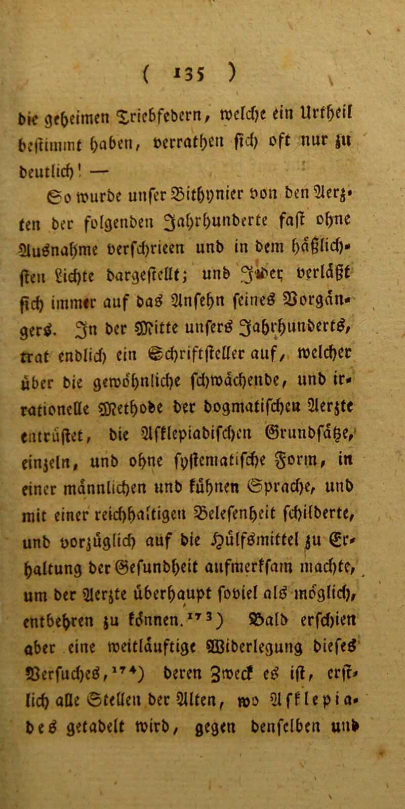 ( ^35 ) bk Xrie^febern, wclcf^e ein Urf^eit bcftiminf ^obcn, t)crraf()cn ftd) oft nur jii beutlid)! — eotourbe unfcrS3it5i;nier bon ben21er^» ten bec folaenben 3ai;r^unbcrte faj! o^e «Hu^na^me berfd)rieen unb in bem ^aglid)* (feil £id)te banjefteüt; unb 3^ct; berldgt fic^ iinrair auf baö 2lnfe^n feinet 3>organ-' ger^. 3n ber gjTittc unferö 3(a5r^unbcrf^; trat cnblid) ein @d)rift(!ctter auf/, welcher über bie gerod5nlid)e fd)n>dcbenbe/ unb ir- rationette SKet^obe ber bogmatifc^cn Slerjte entru(let, bie 5lfttepiabifd)en ©rimbfd^e,' einjelrt, unb o^ne fpjleniafifdje Sonn, in einer männlichen unb fuhnen 0prad)e/ unb mit einer reid)h<^'d9^» 5J3elefenheit fchilberte, unb borjuglid) auf bie Sßlßmittcl ^u ^r^ haltung ber ©efunb^eit aufmerffam machte/ um ber 3ierjte überhaupt foöiel old mdglid)/ entbehren §u fdnnen.*^^^ erfd)ien aber eine meitlduftige 9ßiberlegung biefed' !Oerfud)ed/'’^) beren ed i(l/ crjr^ lieh alle ©teilen ber Silten, wo 5lfflepia* bed gefabelt mirb, gegen benfclben unb