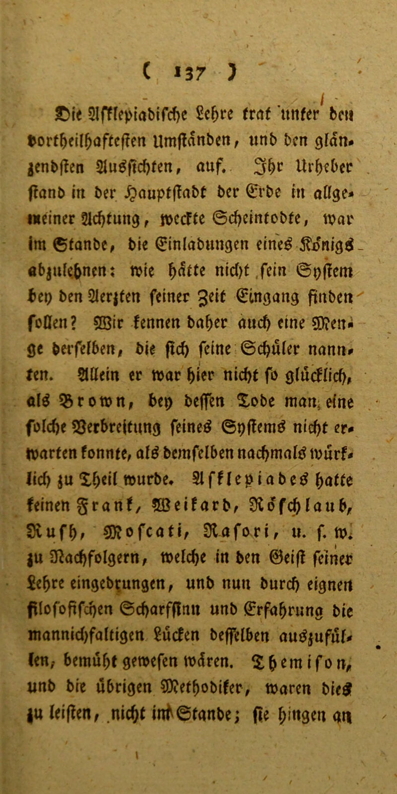 ( >37 ) S)ie 5lfffe)>{abifcf)c Sc^re tvat unfer^ bcii tort^ell5öf(ef?cn Umjldnbeiif unb bcn gJdn* gcnbjlen 31u^fid)(en, auf, 3^c Urheber flanb in ber ^auptf^abt bcr 0‘bc in atige* «einer 21d)tung, jvccfte ©d^eintobfe, war im ©tanbe, bie ^inlabungen eine^ 5?i>nigi- öbjuf<5nen; wie ^dtte nid)t .fein bcr) ben21er|fen feiner ^eit Eingang finben^ foOen? 5Bir fennen ba^er auch eine S0?en«i ge bwfefben, bie ftcb feine ©eruier nann# ten. SUiein er war ^ier nicht fo glu(^nch# al^ ^rown, bep beffen ^£obe man*eine foiche S3erbre|timg feineö ©pjteraö nicht er.» warten fonnte, alö bemfelben nachmals Wurf- lieh }u Xh^ii würbe* Slfflepiabe^ ^atU feinen granf/ 5öeifarbf 3ldf(^laub, Svufhf SJfofcati, Stafori, u. f. w* |u 3^achfolgern, welche in ben 0ei(f feiner £ehre eingeb^ungen, unb nun burch eignen filofofifchen ©charf^nu unb j^rfahrung bie mannichfaltigen ^uefen befi^lben auöjuful- Cen, bemüht gewefen wdren. Xh^ni i fo n, unb bie übrigen sj)?ethobifer, waren bie^ |u leiffen, nicht inh©tanbe; fle hi«3^n an