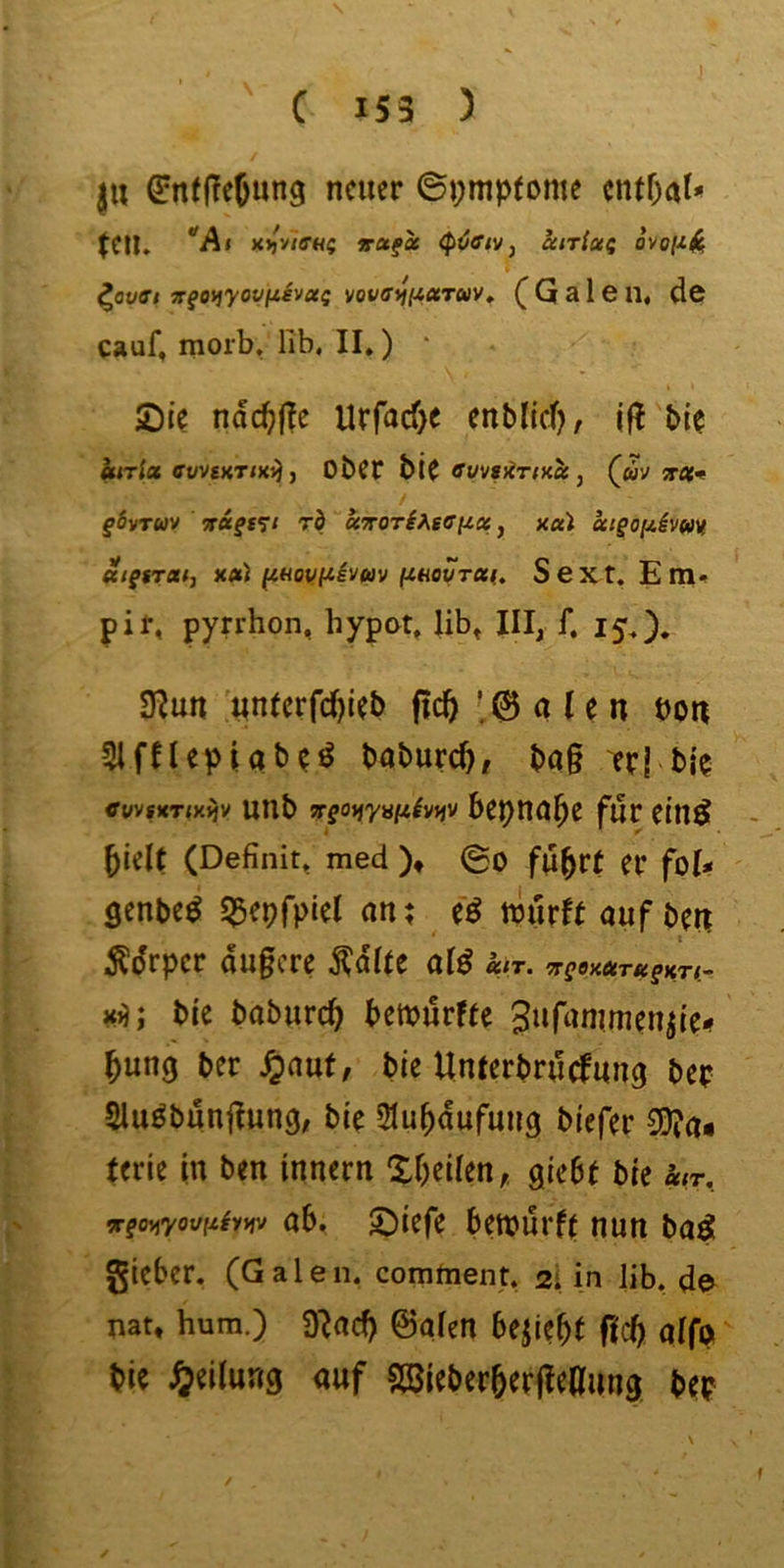 |U GrntjTeOung neuer ©pmpfome cntf;a^ teil. *'A« )l)jyiffHs ^otfx (p^fftv, cciTias ovo/^^ ^auffi jrgoijyovfiivag vovfftffiXTav, ^ G a 1 e n« de cauf, morb, Hb. II.) * Sie ndc^(?e Urfacf)e enblicf?, Ifl bie kirla ewsKTiKf), Ober biC (^m trai^ / fövTWV vagfit rb ccTTOTihsoiicc, x«i aigo[ihm Ktgrratj xa) fiHoi)(iivuv finovTX(» Sext. Em<* pif, pyrrhon, hypet. lib^ III, f. 15,). 3^un unterfd)ieb fic^ ’ 0 a (e n bon 5lfHepUt>?^ baburc^, bag er| bie cuvsKTiKijv unb TTgofi'yyfi^vffv für einö ^ielt (Definit» med )♦ ©o fu^vt er fol* öenbe^ ^epfpiel an; eö nlurft auf ben t Ädrper augere ^dlte alö klT. fCgOXUTfCgKTt.- Xi); bic babureb betburfte Siifanimeniie# bung ber ^auf, bie Unterbruefung ber Slu^bungun^; bie ^lubdufuug biefer S0?a« ferie in ben innern Xbeilen, giebt bie ä»r, vgoyiyovliiTmv ab. Siefe betburfe nun ba^ gieber. (Galen, comment. 2I in lib. de nat, hum.) 9^ad) ©alen bejicbt f<cb alfe bie Teilung auf Söieberbergeaung beb