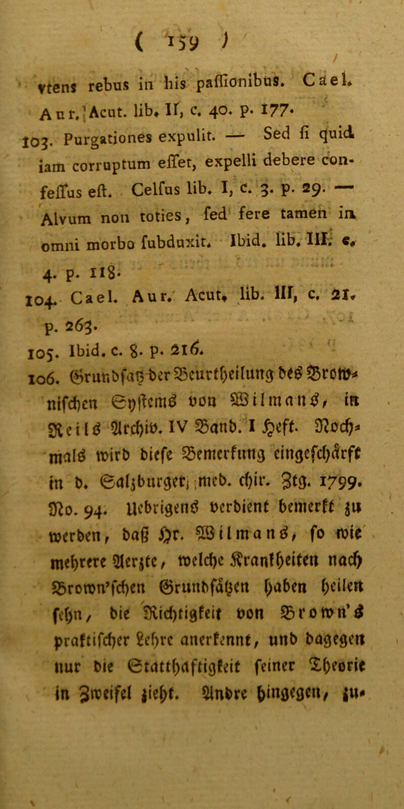 / Vtsns rcbus in bis pafliönibüs. Cäcl* Ant.-Acut, lib* If, c, 40. p. 177* 103. Purgationes expulit. — Sed fi quid iam corruptum elTet, expelli debere con- felTus eft. Celfus lib. I, c. 3. p. 29. — Alvum non totics ^ fcd forc tarnen ii\ omni motbo fubduxit. Ibid. lib» IH. c#- 4. p. II8* 104. Cael. Aut.: Acut, lib. lU, c. p. 263. 105. Ibid, c. P* ^1^* 106. 6rur.bfa0 ber S5eurt()ciiun3 nifd)cn boa SSilman^^ in 2f{ c i 15ifcl)iö. IV S5anb. I ^>ef(. malö wirb biefe Sßemcrfuttg eingcfcOdrff m b» edijburgeti ;mcb. c^ir. 1799, SZo. 94. Uebrigenö bcrbient bemerft jw werben, bag l;)r. ?Bilmanö, fo wie' mehrere 5Ierjie, wclcbc 5?rantfeiten naeft S3rown’fcf)cn ©runbfdoen f^aben \)t\kn fe()n, bie fHicbtigfeit bon S3rown’^ proftifeber 8ef)rc anerfennt, unb bagegctl nur bie ©tdtt^ctftigJeit feiner in Sweifel |ie(>t, 5lnbre