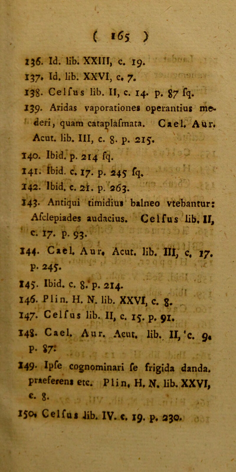 ( «Ö5 ) 136. Id. lib. XXIII, c. 19* 137. Id. lib. XXVI, G* 7, 13g. Celfus lib. II, c. 14. p. g7 fq. 139. Aridas vaporationes operantius me>* deri, quam cataplafmata. Cael,' Aur# 1 Acut. lib. III, c. g. p. 215, 140. Ibid. p. 214 fq. 141. Ibid. c, 17. p. 245 fq, 242. Ibid. c. 2i. p. ’aöq. 143. Antiqui timidiui btlneo vtebantur Afdepiades audacius. Celfus lib, II, c. 17. p. 95. 144. Cacl. Aur* Acut, lib, lU, c, 17. p. 245. 145. Ibid. c. g.‘p. 214. 146. P1 i n. H. N. lib. XXVI, c. g. 247. Celfus lib. II, c. 15. p, 91, 148. Cael. Aur. Acut. lib. II,’c. 9« р. 87: 249* Ipfe CDgnomlnari fe friglda danda. praefereni etc. P1 i n. H. N. lib, XXVI, с. g. X50* Celfui Jib. IV. c, 19. p, 230. ••