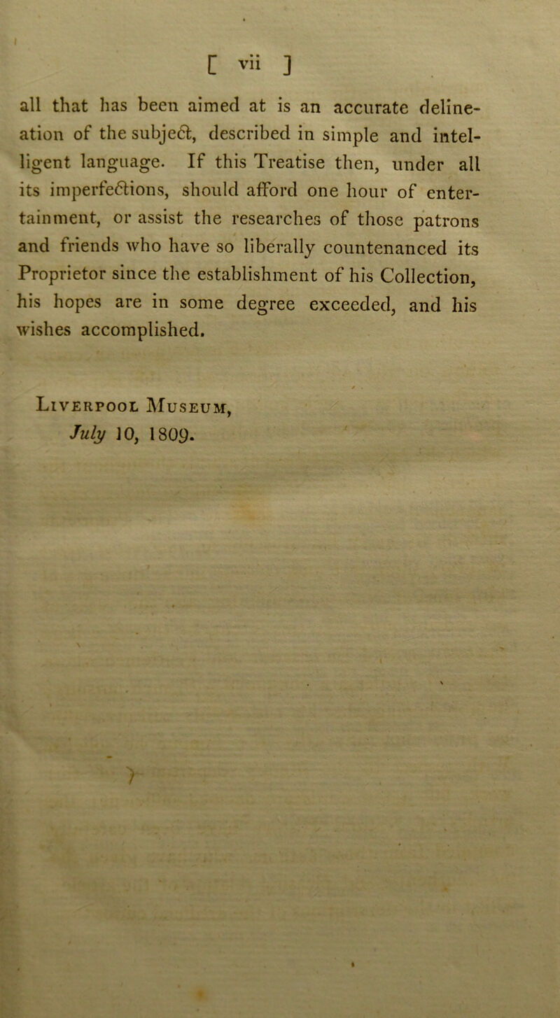 all that has been aimed at is an accurate deline- ation of the subject, described in simple and intel- ligent language. If this Treatise then, under all its imperfections, should afford one hour of enter- tainment, or assist the researches of those patrons and friends who have so liberally countenanced its Proprietor since the establishment of his Collection, his hopes are in some degree exceeded, and his wishes accomplished. Liverpool Museum, July JO, 1809. 1 * .