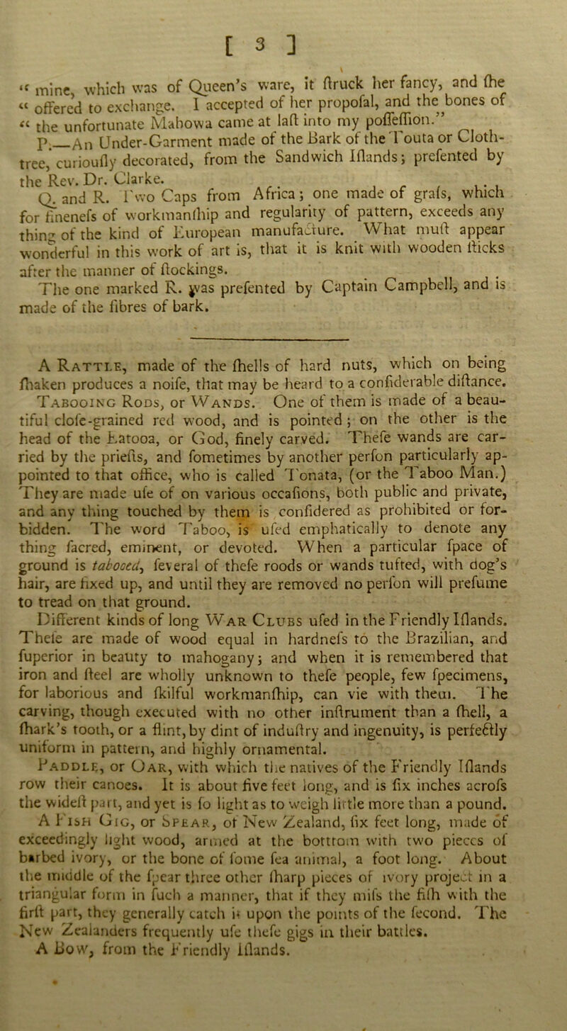 \ “ mine which was of Queen’s ware, it (truck her fancy, and (he “ offered to exchange. I accepted of her propofal, and the bones of « the unfortunate Mabowa came at lad into my poffeflion.” p _An Under-Garment made of the Bark of the Touta or Cloth- tree,’curioufly decorated, from the Sandwich Iflands; prefented by the Rev. Dr. Clarke. . , . , n and R. l'wo Caps from Africa; one made of gra(s, which for fmenefs of workmanfhip and regularity of pattern, exceeds any thin- of the kind of European manufacture. What mutt appear wonderful in this work of art is, that it is knit with wooden dicks after the manner of dockings. The one marked R. ^vas prefented by Captain Campbell, and is made of the fibres of bark. A Rattle, made of the (hells of hard nuts, which on being (haken produces a noife, that may be heard to a confiderable didance. Tabooing Rods, or Wands. One of them is made of a beau- tiful dole-grained red wood, and is pointed ; on the other is the head of the Fatooa, or God, finely carved. Thefe wands are car- ried by the prieds, and fometimes by another perfon particularly ap- pointed to that office, who is called Tonata, (or the 1 aboo Man.) They are made ufe of on various occafions, both public and private, and any thing touched by them is confidered as prohibited or for- bidden. The word Taboo, is ufed emphatically to denote any thing lacred, eminent, or devoted. When a particular fpace of ground is tabooed, feveral of thefe roods or wands tufted, with clog’s hair, are fixed up, and until they are removed no perfon will prefume to tread on that ground. Different kinds of long War Clubs ufed in the Friendly Iflands. Thefe are made of wood equal in hardnefs to the Brazilian, and fuperior in beauty to mahogany ; and when it is remembered that iron and ffeel are wholly unknown to thefe people, few fpecimens, for laborious and (kilful workmanfhip, can vie with them. The carving, though executed with no other inflrument than a (hell, a fhark’s tooth, or a flint, by dint of induflry and ingenuity, is perfectly uniform in pattern, and highly ornamental. Paddle, or Oar, with which the natives of the Friendly Iflands row their canoes. It is about five feet long, and is fix inches acrofs the widefl part, and yet is fo light as to weigh little more than a pound. A i‘ ish Gig, or Spear, of New Zealand, fix feet long, made of exceedingly light wood, armed at the bottrom with tw'o pieces of barbed ivory, or the bone of fome fea animal, a foot long. About the middle of the fpear three other lharp pieces of ivory project in a triangular form in fuch a manner, that if they mils the filh with the firfl part, they generally catch i* upon the points of the fecond. The New Zealanders frequently ufe thefe gigs in their battles. A Bow, from the Friendly iflands.