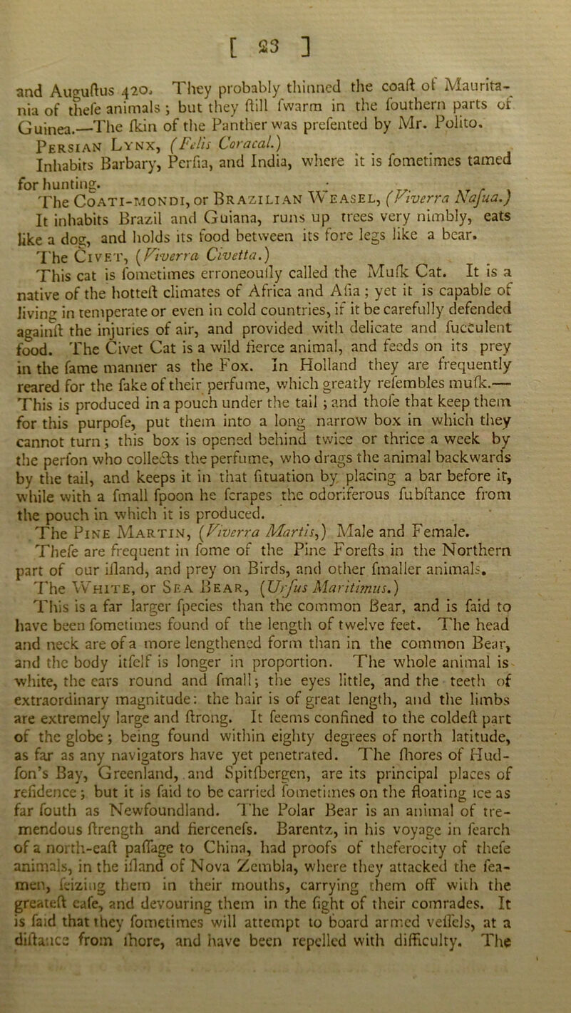 and Auguftus 420, They probably thinned the coaft of Maurita- nia of thefe animals ; but they (till fwarm in the fouthern parts or Guinea.—The (kin of the Panther was prefented by Mr. Polito. Persian Lynx, (Falls Caracal.) Inhabits Barbary, Pcrfia, and India, where it is fometimes tamed for hunting. • The Coati-mondi, or Brazilian \\ easel, (Ktverra Najua.) It inhabits Brazil and Guiana, runs up trees very nimbly, eats like a dos, and holds its food between its fore legs like a bear. The Civet, (Fiverra Civetta.) This cat is fometimes erroneouily called the Mufk Cat. It is a native of the hotted climates of Africa and Alia ; yet it is capable of Jivin^ in temperate or even in cold countries, if it be carefully defended againft the injuries of air, and provided with delicate and fvj'cCulent food. The Civet Cat is a wild tierce animal, and feeds on its prey in the fame manner as the Fox. In Holland they are frequently reared for the fake of their perfume, which greatly refembles mufk.— This is produced in a pouch under the tail ; and thofe that keep them for this purpofe, put them into a long narrow box in which they cannot turn; this box is opened behind twice or thrice a week by the perfon who collects the perfume, who drags the animal backwards by the tail, and keeps it in that (ituation by. placing a bar before it, while with a fmall fpoon he ferapes the odoriferous fubftance from the pouch in which it is produced. The Pine Martin, (,Viverra MartU,) Male and Female. Thefe are frequent in fome of the Pine Fcrefts in the Northern part of our illand, and prey on Birds, and other fmaller animals. The White, or Sea Bear, [Urfus Maritimus.) This is a far larger fpecies than the common Bear, and is faid to have been fometimes found of the length of twelve feet. The head and neck are of a more lengthened form than in the common Bear, and the body itfelf is longer in proportion. The whole animal is white, the ears round and fmall; the eyes little, and the teeth of extraordinary magnitude: the hair is of great length, and the limbs are extremely large and ftrong. It feems confined to the coldefi: part of the globe; being found within eighty degrees of north latitude, as far as any navigators have yet penetrated. The fhores of Hud- fon’s Bay, Greenland, and Spitfbergen, are its principal places of refidence ; but it is faid to be carried fometimes on the floating ice as far fouth as Newfoundland. T he Polar Bear is an animal of tre- mendous flrength and fiercenefs. Barentz, in his voyage in fearch of a north-eafl paffage to China, had proofs of theferocity of thefe animals, in the illand of Nova Zembla, where they attacked the fea- men, feiziug them in their mouths, carrying them off with the greateft cafe, and devouring them in the fight of their comrades. It is faid that they fometimes will attempt to board armed veflcls, at a diflauce from ihore, and have been repelled with difficulty. The