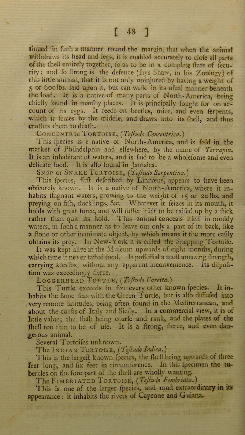 tinued in fuch a manner round the margin, that when the animal withdraws its head and legs, it is enabled accurately to clofe all parts of the fhell entirely together, fo as to be in a complete flare of fecu- rity; and fo flrong is the defence (fays Shaw, in his Zoology) of this little animal, that it is not only uninjured by having a weight of 5 or 600lbs. laid upon it, but can walk, in its ufual manner beneath the load. It is a native of many parts of North-America, being chiefly found in marfhy places. It is principally fought for on ac- count of its eggs. It feeds on beetles, mice, and even ferpents, which it feizes by the middle, and draws into its fhell, and thus crufhes them to death. Concentric 1 ortoise, (Tejludo Concentric a.') This fpecies is a native of North-America, and is fold in the market of Philadelphia and elfewhere, by the name of Terrapin, It is an inhabitant of waters, and is faid to be a wholefome and even delicate food. It is alfo found in Jamaica. Snop or Snake Tortoise, (Tejludo Serpentina.) This fpccics, firfl deferibed by Linnaeus, appears to have been obfeurely known. It is. a native of North-America, where it in- habits flagnant waters, growing to the weight of 15 or 2olbs. and preying on filh, ducklings, &c. Whatever it feizes in its mouth, it holds with great force, and will fuffer itfelf to be raifed up by a flick rather than quit its hold. This animal conceals itfelf in muddy waters, in fuch a manner as to leave out only a part of its back, like a flone or other inanimate object, by which means it the more eafily obtains its prey. In New-York it is called the Snapping Tortoile. It was kept alive in the Mufeum upwards of eight months, during which time it never tafled food. It poflefied a molt amazing flrength, carrying 200ibs. without any apparent inconvenience, its difpofi- tion was exceedingly fierce. Loggerhead Turtle, (Tejludo Caretta.) This Turtle exceeds in fize every other known fpecies. It in- habits the fame feas with the Green Turtle, but is alfo diffufed into very remote latitudes, being often found in the Mediterranean, and about the coafls of Italy and Sicily. In a commercial view, it is of little value; the fldh being coarfe and rank, and the plates of the fhell too thin to be of ufe. It is a flrong, fierce, and even dan- gerous animal. Several Tortoifes unknown. The Indian Tortoise, [Tejludo Indie a,) This is the largeft known fpecies, the (hell being upwards of three feet long, and fix feet in circumference. In this fpecimen the tu- bercles oil the fore part of the flic 11 are wholly wanting. The Fimbriated Tortoise, [Tejludo Fembrtata.) This is one of the larger fpecies, and molt extraordinary in its appearance: it inhabits the rivers of Cayenne and Guiana.