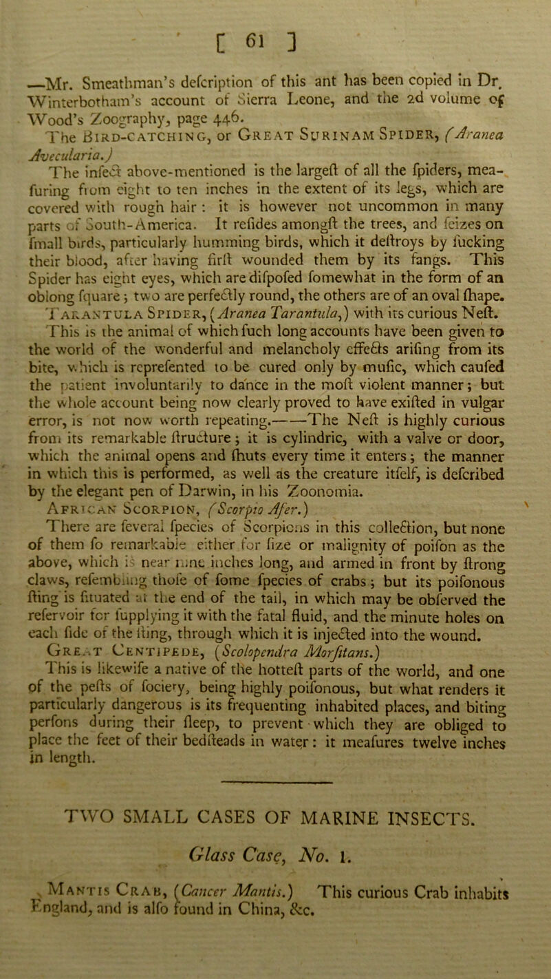 Mr. Smeathman’s defcription of this ant has been copied in Dr Winterbotham’s account of Sierra Leone, and the 2d volume of Wood’s Zoography, page 446. The Bird-catching, or Great Surinam Spider, (Aranea Avecularia.) The infect above-mentioned is the largeft of all the fpiders, mea- furing fiom eight to ten inches in the extent of its legs, which are covered with rough hair : it is however not uncommon in many parts South-America. It refides amongft the trees, and feizes on fmall birds, particularly humming birds, which it deflroys by lucking their blood, after having fir If wounded them by its fangs. This Spider has eight eyes, which aredifpofed fomewhat in the form of an oblong fquare; two are perfe&ly round, the others are of an oval fhape. Tarantula Spider, [Aranea Tarantula,) with its curious Nell:. This is the animal of which fuch long accounts have been given to the world of the wonderful and melancholy effcSls arifing from its bite, which is rcprefented to be cured only by mufic, which caufed the patient involuntarily to dance in the moft violent manner; but the whole account being now clearly proved to have exifted in vulgar error, is not now worth repeating. The Neft is highly curious from its remarkable flrudture ; it is cylindric, with a valve or door, which the animal opens and fhuts every time it enters; the manner in which this is performed, as well as the creature itfelf, is defcribed by the elegant pen of Darwin, in his Zoonomia. African Scorpion, (Scorpio Afer.) There are feveral fpecies of Scorpions in this colleftion, but none of them fo remarkable either for fize or malignity of poifon as the above, which i ■ near rone inches long, and armed in front by Itrong claws, refembiuig thole of fome fpecies of crabs; but its poifonous fling is fltuated at the end of the tail, in which may be obferved the refervoir ter lupplying it with the fatal fluid, and the minute holes on each fide of the Iting, through which it is inje&ed into the wound. Gre..t Centipede, (Scolopcndra Morfitans.) This is likewife a native of the hotteft parts of the world, and one of the pefts of fociery, being highly poifonous, but what renders it particularly dangerous is its frequenting inhabited places, and biting perfons during their fleep, to prevent which they are obliged to place the feet of their bedfteads in water: it meafures twelve inches in length. TWO SMALL CASES OF MARINE INSECTS. Glass Case, No. 1. * •v Mantis Crab, [Cancer Mantis.) This curious Crab inhabits England, and is alfo found in China, &c.
