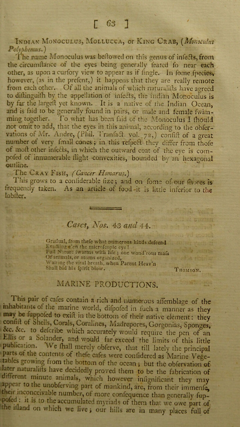 Indian Monoculus, Mollucca, or King Crab, (Monoculus Polyphemus.) The name Monoculus was bellowed on this genus of infects, from the circumftance of the eyes being generally leafed fo near each other, as upon a curfory view to appear as if fingle. In fome fpeciesi, however, (as in the prefent,) it happens that they are really remote from each other. Of all the animals of which naturalifts have agreed to diftinguilh by the appellation of infects, the Indian Monoculus is by far the larged yet known. It is a native of the Indian Ocean, and is faid to be generally found in pairs, or male and female fwim- ming together. To what has been faid of the Monoculus I fhould not omit to add, that the eyes in this animal, according to the obser- vations of Mr. Andre, (Phil. PranfaSP vol. 72,) confift of a great number of very fmaU cones; in this refpefl they differ from thofe of mod other infers, in which the outward coat of the eye is com- pofed of innumerable flight convexities, bounded by an hexagonal outline. The Cray Fish, (Cancer Homarus.) This grows to a confiderable fize; and on fome of our fhofes is frequently taken. As an article of food -it is little inferior to the lobfler. Casesy Nos. 43 and 44. Gradual, from thefc what numerous kinds defeend Evadiing e’en the microfcopic eye ! Full N turc 1 warms with life ; one wond’rous maf$ Of animals, or atoms organized, Waiting the vital breath, when Parent Heav’n Shall bid his fpirit blow. Thomson. MARINE PRODUCTIONS. This pair of cafes contain a rich and numerous aflemblage of the inhabitants o* the marine world, difpofed in iuch a manner as they maybe fuppofed to exid in the bottom of their native element: they conmt of Shells, Corals, Coralines, Madrepores, Gorgonias, Sponges, occ. cVc. to deferibe which accurately would require the pen of an .Lilis or a Sohnder, and would far exceed the limits of this little publication. We fhall merely obferve, that till lately the principal parts or the contents of thefe cafes were confidered as Marine Vege- tables growing from the bottom of the ocean ; but the obfervation of ,a.*5r naturahds have decidedly proved them to be the fabrication of 1 erent minute animals, which however infignificant they may appear to the unobferving part of mankind, are, from their immenfe, their inconceivaole number, of more confequencc than generally fup- poled : it is to the accumulated myriads of them that we owe part of the illand on which we live; our hills arc in many places full of
