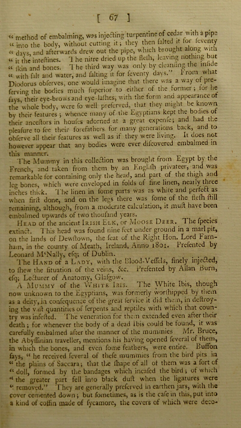 « method of embalming, w?s inje&ing turpentine of cedar with a pipe «c into the body, without cutting it; they then faked it foi leventy c< (jays and afterwards drew out the pipe, which brought along with « it the inteftines. 1 he nitre dried up the flelh, leaving nothing but “ tkin and bones. 1 he third way was only by cleanung the mode « with fait and water, and faking it for feventy days.” 1 rom what Diodorus obferves, one would imagine that there was a way or pre- fervin^ the bodies much fuperior to either of the former ; tor lie fays their eye-brows and eye -lalhes, with the form and appearance ot the whole body, were fo well preferved, that they might be known by their features ; whence many of the Egyptians kept the bodies or their anceftors in houfes adorned at a great expenfe; and had the pleafure to fee their forefathers for many generations back, and to obferve all their features as well as if they were living. It does not however appear that any bodies were ever dilcovered embalmed in this manner. The Mummy in this coition was brought from Egypt by the French, and taken from them by an Enghfh privateer, and was remarkable for containing only the head, and part of the thigh and leg bones, which were enveloped in folds of fine linen, neatly three inches thick. The linen in fome parts was as white and perfefl: as when firft done, and on the legs there was fome of tne fdcfh full remaining, although, from a moderate calculation, it muft have been embalmed upwards of two thoufand years. Head of the ancient Irish Elk, or Moose Deer. The fpecics extinct. This head was found nine feet under ground in a marl pit, on the lands of Dewftown, the feat of the Right Hon. Lord Farn- hain, in the county of Meath, Ireland, Anno 1801. Prelented by Leonard MlNally, efq; of Dublin. . . The Hand of a Lady, with the Blood-Veffels, finely injected, to (hew the fituation of the veins, &c. Prefented by Allan Burn, efq; Lecturer of Anatomy, Glafgow. A Mummy of the White Ibis. The White Ibis, though now unknown to the Egyptians, was formerly worfhipped by them as a deity, in confequcnce of the great fervice it did tnein, in dekioy- ing the v.ifi quantities of ferpents 3nd Feptiles with which that coun- try wasinfefied. 'The veneration for them extended even after their death; for whenever the body of a dead ibis could be found, it was carefully embalmed after the manner of the mummies Mr. Bruce, the Abyflinian traveller, mentions his having opened feveral of them, in which the bones, and even fome feathers, were entire. LufFon fays, u he received feveral of thefe mummies from the bird pits in “ the plains of Saccara; that tl.e fhape of all ot them was a fort cf “ doll, formed by the bandages which iricafed the bird ; of which u the greater part fell into black dull when the ligatures were removed.” T hey are generally preferved in earthen jars, with the cover cemented down; but fometivnes, as is the cafe in this, put into a kind of coffin made of fycamorc, the covers of which were deco-