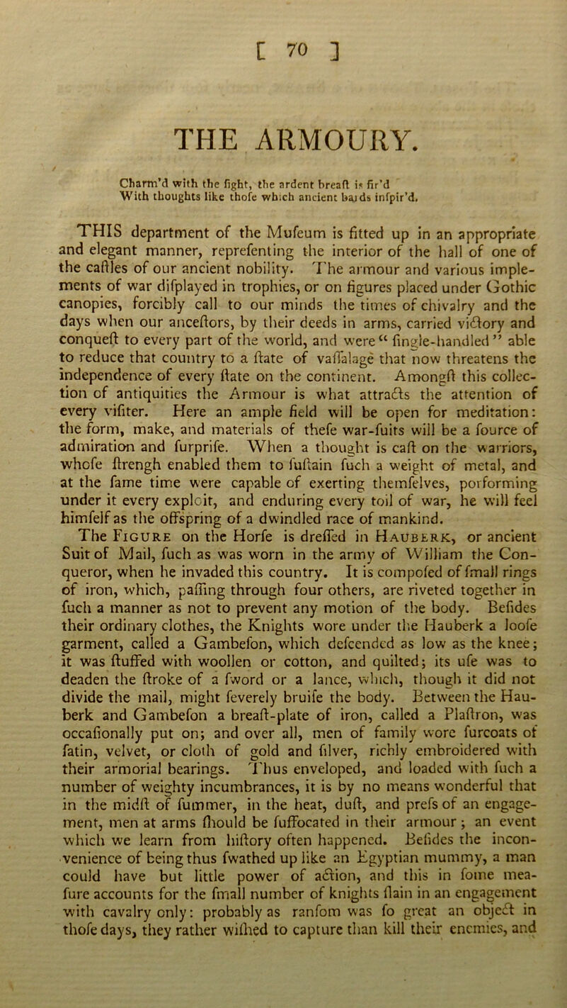 THE ARMOURY. Charm’d with the fight, the ardent bread is fir’d With thoughts like thofe which ancient baids infpir’d. THIS department of the Mufeum is fitted up in an appropriate and elegant manner, reprefenting the interior of the hall of one of the caftles of our ancient nobility. T he armour and various imple- ments of war difplayed in trophies, or on figures placed under Gothic canopies, forcibly call to our minds the times of chivalry and the days when our ancefiors, by their deeds in arms, carried viilory and conqueR to every part of the world, and were“ finale-handled” able to reduce that country to a Rate of valTalage that now threatens the independence of every Rate on the continent. AmongR this collec- tion of antiquities the Armour is what attra&s the attention of every vifiter. Here an ample field will be open for meditation: the form, make, and materials of thefe war-fuits will be a fource of admiration and furprife. When a thought is call: on the warriors, whcfe ftrengh enabled them to lufiain fuch a weight of metal, and at the fame time were capable of exerting themfelves, performing under it every exploit, and enduring every toil of war, he will feel himfelf as the offspring of a dwindled race of mankind. The Figure on the Horfe is drefled in Hauberk, or ancient Suit of Mail, fuch as was worn in the army of William the Con- queror, when he invaded this country. It is compofed of final] rings of iron, which, pafiing through four others, are riveted together in fuch a manner as not to prevent any motion of the body. Befides their ordinary clothes, the Knights wore under the Hauberk a Joofe garment, called a Gambefon, which defeended as low as the knee; it was Ruffed with woollen or cotton, and quilted; its ufe was to deaden the Rroke of a fword or a lance, winch, though it did not divide the mail, might feverely bruife the body. Between the Hau- berk and Gambefon a breaR-plate of iron, called a PlaRron, was occafionally put on; and over all, men of family wore furcoats of fatin, velvet, or cloth of gold and filver, richly embroidered with their armorial bearings. Thus enveloped, and loaded with fuch a number of weighty incumbrances, it is by no means wonderful that in the midR of fummer, in the heat, duR, and prefs of an engage- ment, men at arms fhould be fuffocated in their armour; an event which we learn from hiRory often happened. Befides the incon- venience of being thus fwathed up like an Egyptian mummy, a man could have but little power of adfion, and this in fome mea- fure accounts for the final! number of knights Rain in an engagement with cavalry only: probably as ranfom was fo great an object in thofe days, they rather wifhed to capture than kill their enemies, and