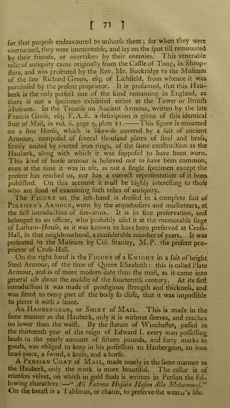far that purpofe endeavoured to unhorfe them ; for when they were overturned, they were immoveable, and lay on the fpot till remounted by their friends, or overtaken by their enemies. This venerable relic of antiquity came originally from the Caftleof Tong, in Shrop- ihire, and was prefented by the Rev. Mr. Buckridge to the Mufeutn of the late Richard Green, efq; of Lichfield, from whence it was purchafed by the prefent proprietor. It is prefumed, that this Hau- berk is the only perfeft one of the kind remaining in England, as there is not a fpecimcn exhibited either at the Tower or Britifh iVlufeum. In the Treatife on Ancient Armour, written by the late Francis Grofe, efq; F. A.S. a description is given of this identical Suit of Mail, in vol. ii. page 9, plate 21. This figure is mounted on a fine Horfe, which is likewife covered by a fuit of ancient Armour, compofed of feveral thoufgnd plates of fteel and brafs, firmly united by riveted iron rings, of the fame conftruCtion as the Hauberk, along with which it was fuppofed to have been worn. This k:nd of horfe armour is believed not to have been common, even at the time it was in ufe, as not a fingle fpecimen except the prefent has reached us, nor has a correct reprefentation of it been publifhed. On this account it niufl be highly interefting to thofe who are fond of examining fuch relics of antiquity. The Figure on the left-hand is drefled in a complete fuit of Pikemen’s Armour, worn by the arquebufiers and mufketeers, at the firfl introduction of fire-arms. It is in fine prefervation, and belonged to an officer, who probably ufed it at the memorable liege of Latham-Houfe, as it was known to have been preferved at Crofs- Hall, in that neighbourhood, a confiderable number of years. It was prefented to the Mufcum by Col. Stanley, M.P. the prefent pro- prietor of Crofs-Hall. On the right hand is the Figure of a Knight in a fuit of bright Steel Armour, of the time of Queen Elizabeth : this is called Plate Armour, and is of more modern date than the mail, as it came into general ufe about the middle of the fourteenth century. At its firfl introduction it was made of prodigious firength and thicknefs, and was fitted to every part of the body fo clofe, that it was impolfible to pierce it with a lance. An Haubergeon, or Shirt of Mail. This is made in the fame manner as the Hauberk, only it is without fieeves, and reaches no lower than the waifl. By the flatute of Wincheller, pafled in the thirteenth year of the reign of Edward I. every man poffeffing lands to the yearly amount of fifteen pounds, and forty marks in goods, was obliged to keep in his pofieffion an Haubergeon, an iron head-piece, a fword, a knife, and a horfe. A Persian Coat of Mail, made nearly in the fame manner as the Hauberk, only the work is more beautiful. The collar is of crimfon velvet, on which in gold fluds is written in Perfian the fol- lowing characters c‘ All Fatima Hufain Ha/an Alla Mohammed.” On the breaft is a TaJifman, or charm, to prefervethe wearer’s life.