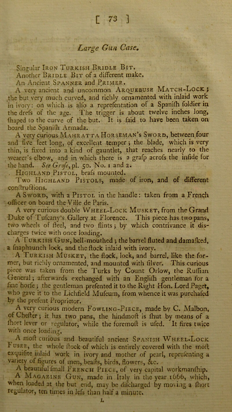 Large Gun Case. Singular Iron Turkish Bridle Bit. Another Bridle Bit of a different make. An Ancient Spanner and Primer. A very ancient and uncommon Arquebuse Match-Lock ; the but very much curved, and richly ornamented with inlaid work in ivory: on which is alfo a reprefentation of a Spanifh foldier in the drefs of the age. The trigger is about twelve inches long, Ihaped to the curve of the but. It is faid to have been taken on board the Spanilh Armada. A very curious Mahratta Horseman’s Sword, between four and five feet long, of excellent temper; the blade, which is very thin, is fixed into a kind of gauntlet, that reaches nearly to the wearer’s elbow, and in which there is a grafp acrofs the infide for the hand. See Grofe^pl. 50. No. 1 and 2. . Highland Pistol, brafs mounted. Two Highland Pistols, made of iron, and of different conflru&ions. A Sword, with a Pistol in the handle: taken from a French officer on board the Ville de Paris. A very curious double Wheel-Lock Musket, from the Grand Duke ot Tufcany’s Gallery at Florence. This piece has two pans, two wheels of ffeel, and two flints; by which contrivance it dis- charges twice with once loading. A Turkish Gun, bell-mouthed ; the barrel fluted and damafked, a fnaphaunch lock, and the flock inlaid with ivory. A Turkish Musket, the flock, lock, and barrel, like the for- mer, but richly ornamented, and mounted with filver. This curious piece was taken from the Turks by Count Orlow, the Ruffian General; afterwards exchanged with an Englifh gentleman for a fine horfe ; the gentleman prefented it to the Right Hon. Lord Paget, who gave it to the Lichfield Mufeum, from whence it was purchafed by the prefent Proprietor. A. very curious modem Fowling-Piece, made by C. Malbon, of Cheffer; it has two pans, the hindmoft is fhut by means of a fftort lever or regulator, while the foremoff is ufed. It fires twice with once loading. ^ A moff curious and beautiful ancient Spanish Wheel-Lock I' usee, the whole flock of which is entirely covered with the tnoft exquifite inlaid work in ivory and mother of pearl, reprefenting a variety of figures of men, beafls, birds, flowers, &c. A beautiful fmall French Piece, of very capital workmanfliip. A Magazine Gun, made in Italy in the year 1666, which, when loaded at the but end, may be dilcharged by moving a fhort regulator, ten times in iefs than half a minute. L