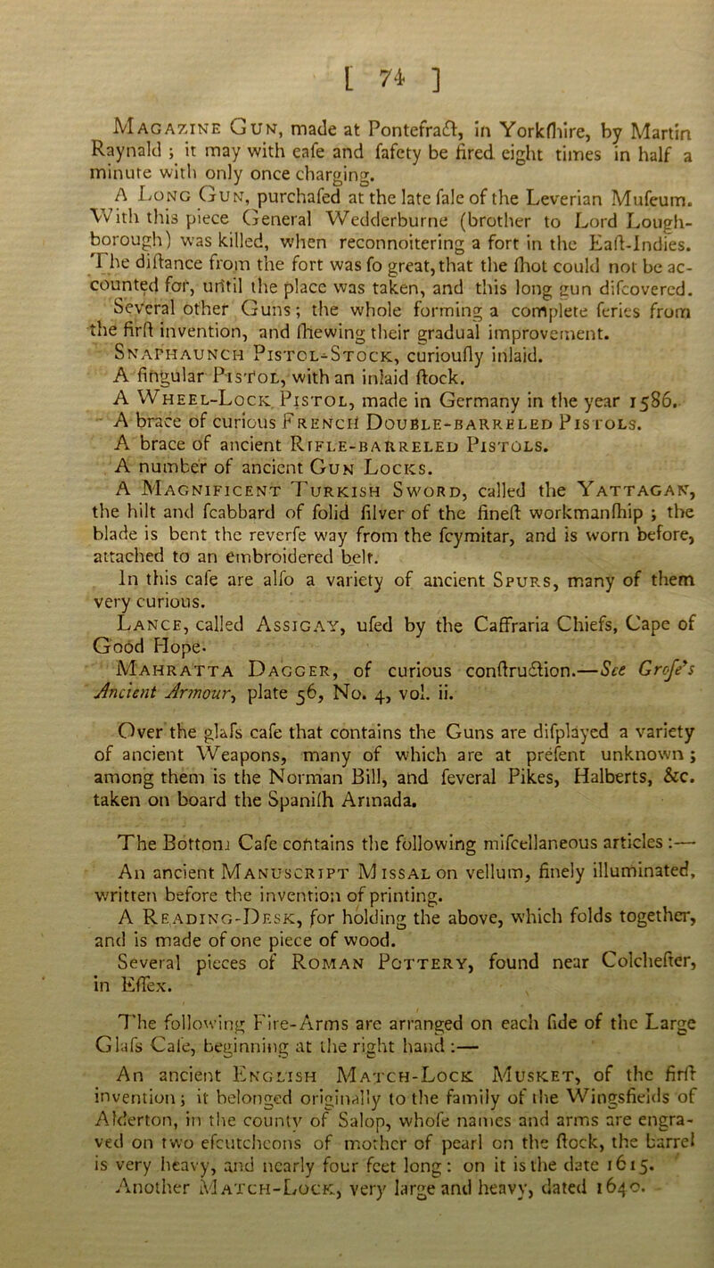 Magazine Gun, made at Pontefra£f, in Yorkfhire, by Martin Raynald ; it may with eafe and fafety be fired eight times in half a minute with only once charging. A Long Gun, purchafed at the late fale of the Leverian Mufeum. With this piece General Wedderburne (brother to Lord Lough- borough) was killed, when reconnoitering a fort in the Ead-Indies. The didance from the fort was fo great, that the fhot could not be ac- counted for, uritil the place was taken, and this long gun difeovered. Several other Guns; the whole forming a complete feries from the fird invention, and (hewing their gradual improvement. Snaphaunch Pistol-Stock, curioufly inlaid. A Angular Pistol, with an inlaid dock. A Wheel-Lock Pistol, made in Germany in the year 15S6. A brace of curious French Double-barreled Pistols. A brace of ancient Rifle-barreled Pistols. A number of ancient Gun Locks. A Magnificent Turkish Sword, called the Yattagan, the hilt and fcabbard of folid filver of the lined workmanfhip ; the blade is bent the reverfe way from the feymitar, and is worn before, attached to an embroidered belt. In this cale are alfo a variety of ancient Spup.s, many of them very curious. Lance, called Assigay, ufed by the Caffraria Chiefs, Cape of Good Hope* Mahratta Dagger, of curious condrudlion.—See Grojeys Ancient Armour, plate 56, No. 4, vol. ii. Over the glafs cafe that contains the Guns are difplayed a variety of ancient Weapons, many of which are at prefent unknown ; among them is the Norman Bill, and feveral Pikes, Halberts, &c. taken on board the Spani(h Armada. The Bottom Cafe contains the following mifcellaneous articles :— An ancient Manuscript Missal on vellum, finely illuminated, written before the invention of printing. A Reading-Desk, for holding the above, which folds together, and is made of one piece of wood. Several pieces of Roman Pottery, found near Colchefter, in Efiex. The following Fire-Arms are arranged on each fide of the Large Glafs Cafe, beginning at the right hand :— An ancient English A^A'I'ch-Lock Musket, of the fird invention; it belonged originally to the family of the Wingsfieids of Afderton, in the countv of Salop, whofe names and arms are engra- ved on two efcutcheoris of mother of pearl on the dock, the barrel is very heavy, and nearly four feet long; on it is the date 1615. Another Match-Lock, very large and heavy, dated 1640.