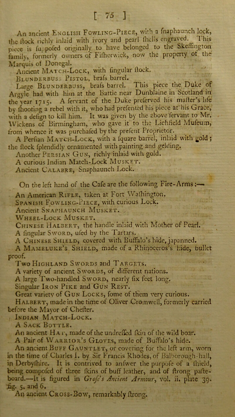 An ancient English Fowling-Piece, with a fnaphaunch lock, the ftock richly inlaid with ivory and pearl (hells engraved 1 his piece is fu. pofed originally to have belonged to the Skeffington family, formerly owners of Filhcrwick, now the property of the Marquis of Donegal. Ancient Match-Lock, with lingular (lock. Blunderbuss Pistol, brafs barrel. Large Blunderbuss, brafs barrel. This piece the Duke of Argyle had with him at the Battie near Dunblaine in Scotland in the year 1715. A fervant of the Duke preserved his matter’s life by (hooting a rebel with it, who had prefented his piece at his Grace, with a defign to kill him. It was given by the above fervant to Mr. Wickens of Birmingham, who gave it to the Lichfield Mufeutn, from whence it was purchafed by the prefent Proprietor. A Perfian Match-Lock, with a fquare barrel, inlaid with gold; the Hock fplendidly ornamented with painting and gelding. Another Persian Gun, richly inlaid with gold. A curious Indian Match-Lock Musket. Ancient Calabre, Snaphaunch Lock. On the left hand of the Cafe are the following Fire-Arms:— An American Rifle, taken at Fort Wafhington. Spanish Fowling-Piece, with curious Lock. Ancient Snaphaunch Musket. Wheel-Lock Musket. Chinese Halbert, the handle inlaid with Mother of Pearl. A fingular Sword, ufed by the Tartars. A Chinese Shield, covered with Buffalo’s hide, japanned. A Mameluke’s Shield, made of a Rhinoceros’s hide, bullet proof. Two Highland Swords and Targets. A variety of ancient Swords, of different nations. A large Two-handled Sword, nearly fix feet long. Singular Iron Pike and Gun Rest. Great variety of Gun Locks, fome of them very curious. Halbert, made in the time of Oliver Cromwell, formerly carried before the Mayor of Chefter. Indian Match-Lock. A Sack Bottle. An ancient Ha r, made of the undrefled fkin of the wild boar. A Pair of Warrior’s Gloves, made of Buffalo’s hide. An ancient Buff Gauntlet, or covering for the left arm, worn in the time of Charles 1. by Sir Francis Rhodes, of Balborough-hall, in Derbyfhire. It is contrived to anfwer the purpofe of a fhield, being compofed of three fkins of buff leather, and of ftrong pafte- board.—it is figured in Grofcs Ancient Armour, vol. ii. plate 39. fig. 5. and 6. , An ancient Cross-Bow, remarkably ftrong.