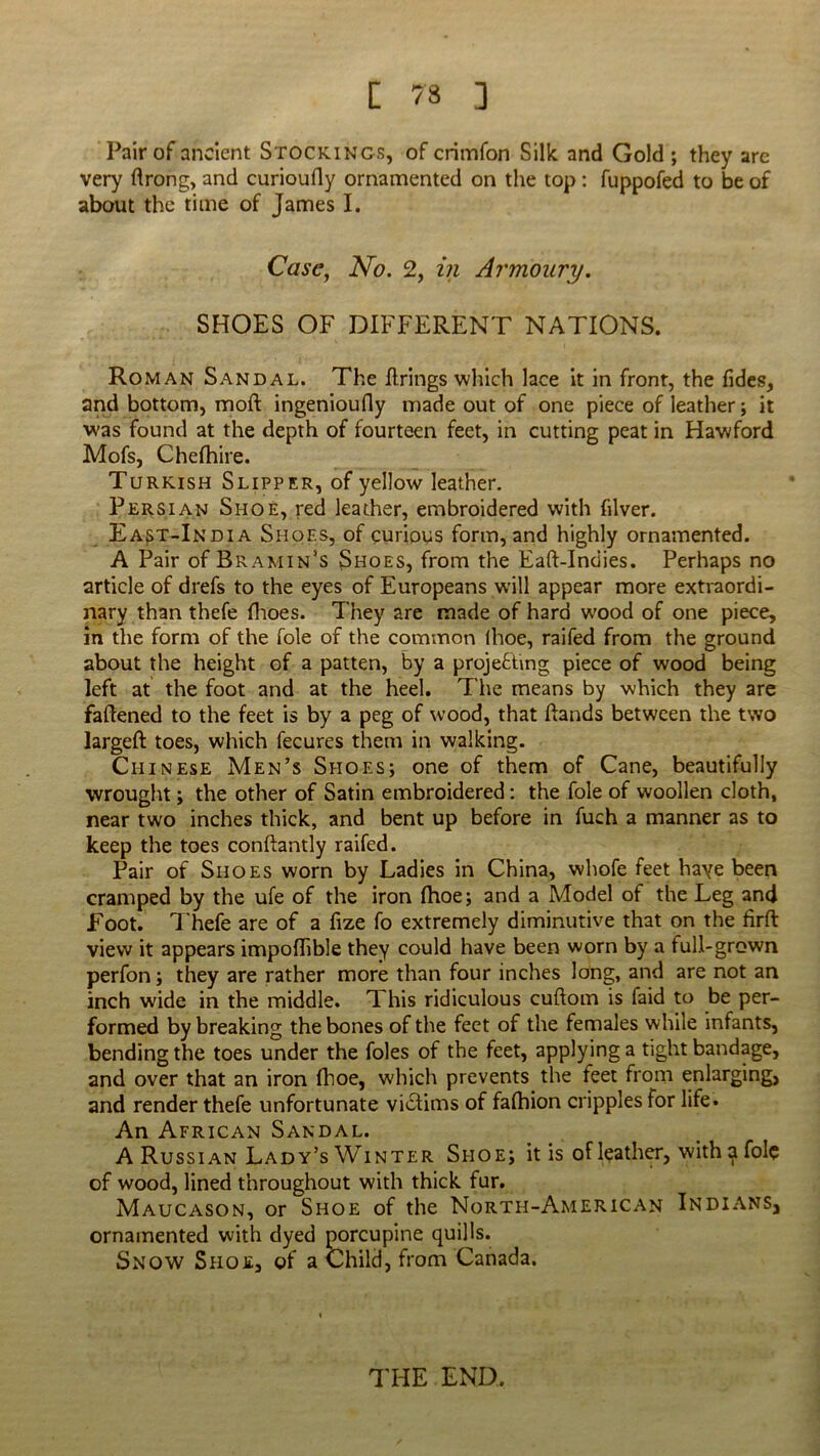 Pair of ancient Stockings, of crimfon Silk and Gold ; they are very flrong, and curioufly ornamented on the top : fuppofed to be of about the time of James I. Case, No. 2, in Armoury. SHOES OF DIFFERENT NATIONS. Roman Sandal. The firings which lace it in front, the fides, and bottom, moft ingenioufly made out of one piece of leather; it was found at the depth of fourteen feet, in cutting peat in Hawford Mofs, Chefhire. Turkish Slipper, of yellow leather. Persian Shoe, red leather, embroidered with fiver. Ea^t-India Shoes, of curious form, and highly ornamented. A Pair of Bramin’s Shoes, from the Eaft-Indies. Perhaps no article of drefs to the eyes of Europeans will appear more extraordi- nary than thefe fhoes. They are made of hard wood of one piece, in the form of the foie of the common (hoe, railed from the ground about the height of a patten, by a projecting piece of wood being left at the foot and at the heel. The means by which they are faffened to the feet is by a peg of wood, that Hands between the two largeft toes, which fecures them in walking. Chinese Men’s Shoes; one of them of Cane, beautifully wrought; the other of Satin embroidered: the foie of woollen cloth, near two inches thick, and bent up before in fuch a manner as to keep the toes conflantly railed. Pair of Shoes worn by Ladies in China, whofe feet haye been cramped by the ufe of the iron fhoe; and a Model of the Leg and Foot. Thefe are of a fize fo extremely diminutive that on the firft view it appears impolTible they could have been worn by a full-grown perfon; they are rather more than four inches long, and are not an inch wide in the middle. This ridiculous cuftom is faid to be per- formed by breaking the bones of the feet of the females while infants, bending the toes under the foies of the feet, applying a tight bandage, and over that an iron fhoe, which prevents the feet from enlarging, and render thefe unfortunate victims of falhion cripples for life. An African Sandal. A Russian Lady’s Winter Shoe; it is of leather, with a foie of wood, lined throughout with thick fur. Maucason, or Shoe of the North-American Indians, ornamented with dyed porcupine quills. Snow Shoe, of a Child, from Canada. THE END,