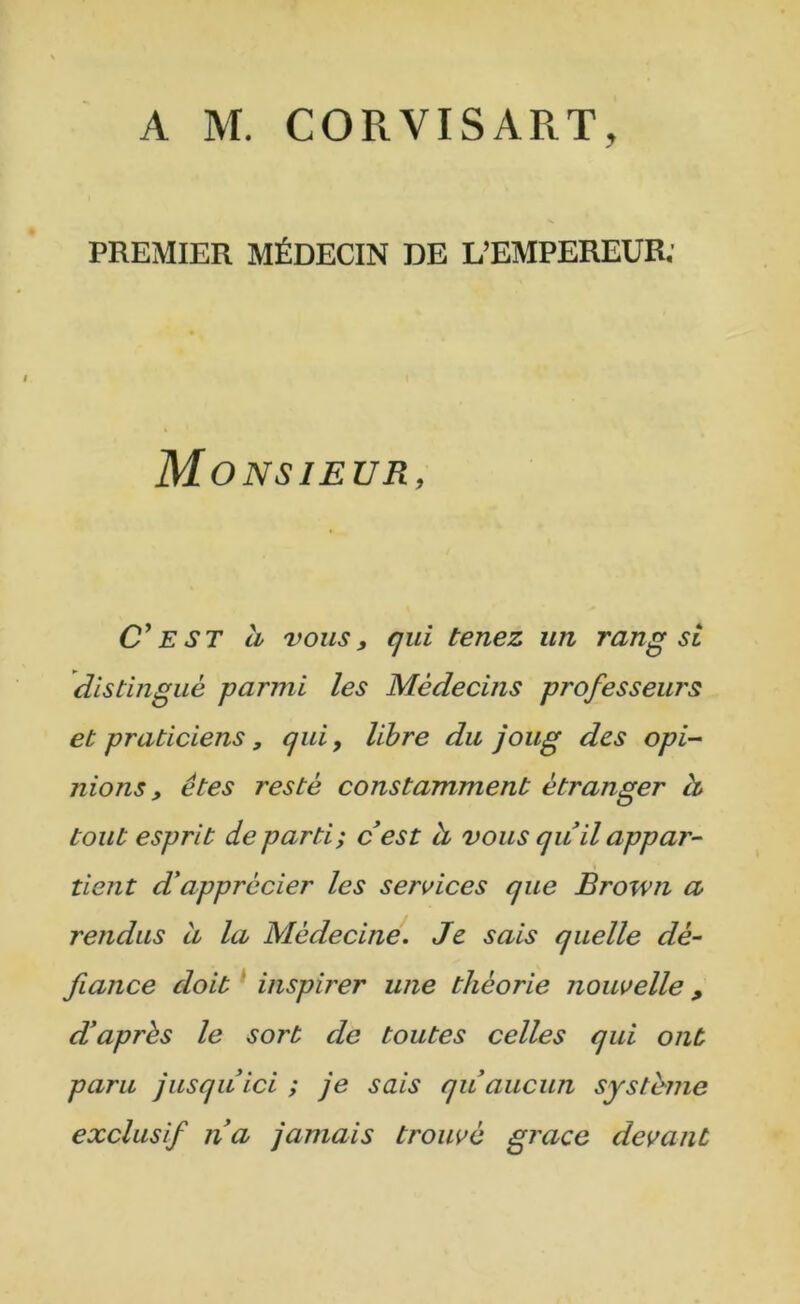 A M. CORVISART, PREMIER MÉDECIN DE L’EMPEREUR; Monsieur, C^EST à vous, qui tenez un rang si distingué parmi les Médecins professeurs et praticiens, qui, libre du joug des opi- nions, êtes resté constamment étranger à tout esprit départi; cest h vous qu il appar- tient ddapprécier les services que Èrown a rendus a la Médecine. Je sais quelle dé- fiance doit ^ inspirer une théorie nouvelle , d'après le sort de toutes celles qui ont paru jusqu ici ; je sais qu aucun système exclusif na jamais trouvé grâce devant