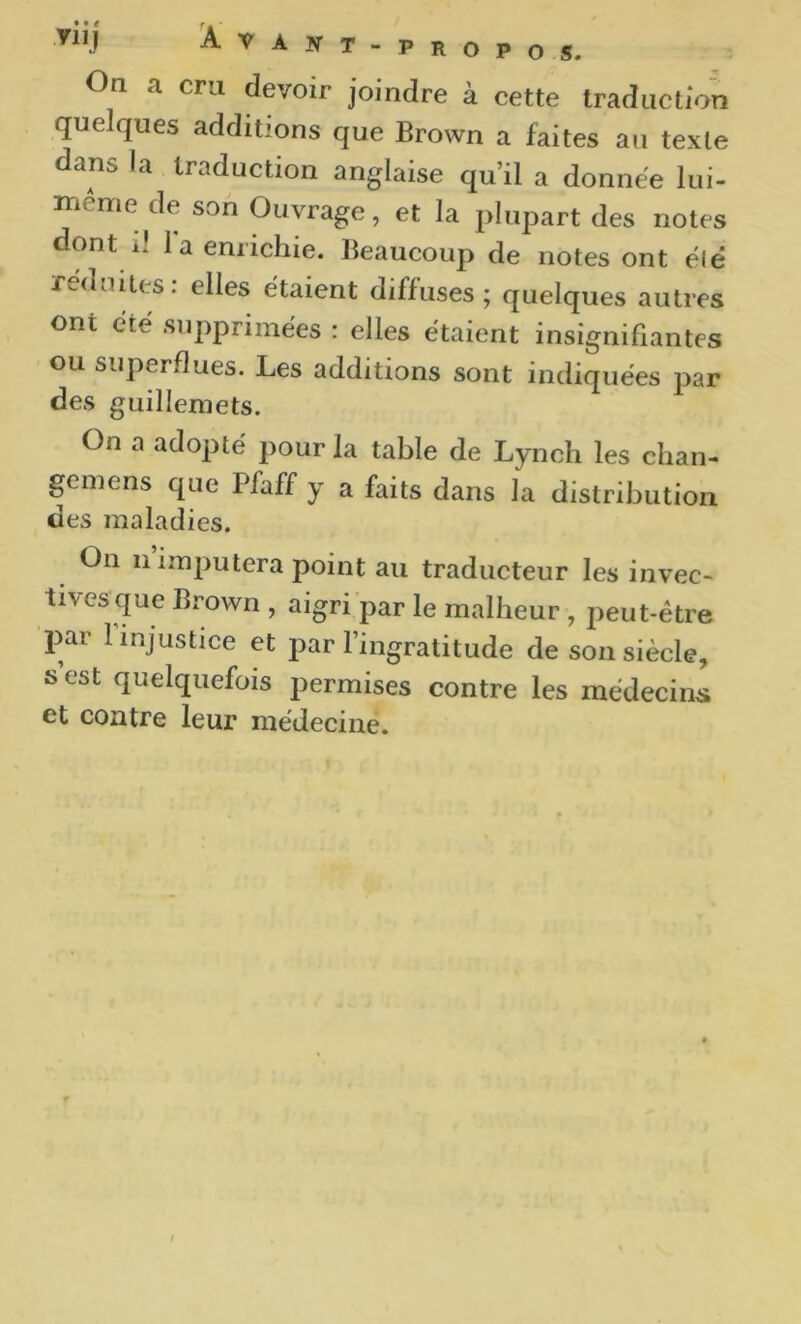 On a cru devoir joindre à cette traduction quelques additions que Brown a faites au texte dans la traduction anglaise qu’il a donnée lui- iTiéme de son Ouvrage, et la pIiqDart des notes dont il la enrichie. Beaucoup de notes ont é(ê réduites, elles étaient diffuses ; quelques autres ont été supprimées : elles étaient insignifiantes ou superflues. Les additions sont indiquées par des guillemets. On a adopté pour la table de Lynch les chan- gcmens que Pfaff y a faits dans la distribution des maladies. On 11 imputera point au traducteur les invec- ti\esque Brown , aigri par le malheur , peut-être par 1 injustice et par l’ingratitude de son siècle, s est quelquefois permises contre les médecins et contre leur médecine.