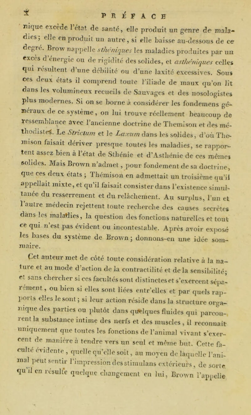 ^ PRÉFACE nique excède 1 état de santé, elle produit un gem’e de- mala- dies; elle on produit un autre, si elle baisse au-dessous de ce degre. Brow napjjolle sthéniques les maladies produites par uu excès d uieigie ou de rigidité des solides, et asthéniques celles qui résultent d’une débilité ou d’une laxité excessives. Sous ces deux états il comprend toute l’iliade de maux qu’on lit dans les volumineux recueils de Sauvages et des nosologistes plus modernes. Si on se borne à considérer les fondemens gé- néraux de ce système, on lui trouve réellement beaucoup de ressemblance avec l’ancienne doctrine de Tliemison et des mé- tbodisle^. Le Strictum et le Larcum dans les solides, d’où The- mison faisait dériver presque toutes les maladies, se rappor- tent assez bien à l’état de Sthénie et d’Asthénic de ces mémo» solides. Mais Brown n’admet, pour fondement de sa doctrine, que ces deux états ; Thémison en admettait un troisième qu’il appellait mixte, et qu’il faisait consister dans l’existence simul- tanée du resserrement et du relâchement. Au surjilus, l’un et l’autre médecin rejettent toute recherche des causes secrètes dans les malatlies, la question des fonctions naturelles et tout ce qui n’est pas évident ou incontestable. Après avoir exjiosé les bases du système de Brown; donnoiis-eii une idée som- maire. Cet auteur met de côté toute considération relative à la na- ture et au mode d’action de la contractilité et delà sensibilité; et sans chercher si ces facultés sont distinctes et s’exercent sépa- rément , ou bien si elles sont liées entr’ellcs et par quels ra]>- ]>orts elles le sont ; si leur action réside dans la structure orga- Jiique des parties ou plutôt dans quelques fluides qui parcou- rent la substance intime des nerfs et des muscles , il reconnaît uniquement que toutes les fonctions de l’animal vivant s’exer- cent de manière a tendre vers un seul et même but. Cette fa- culté évidente , quelle qu’elle soit, au moyen de laquelle l’ani- mal ])eut sentir l’impression des stimulans extérieurs , de sorte quilen icsulte quelque changement en lui, Brown l’appelle