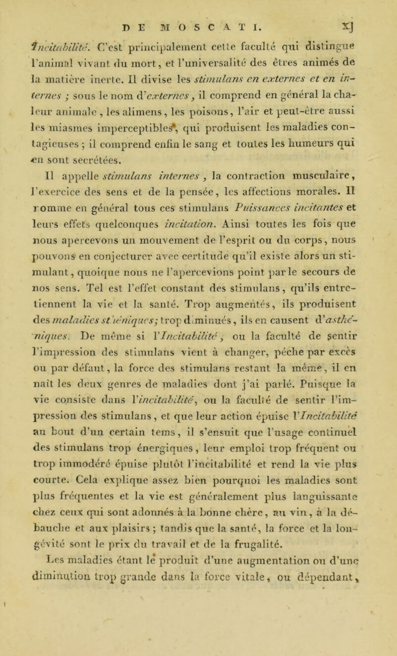 fncitahilité. C’est principalement celle faculté qni distingue l’animal vivant du mort, et Tuniversalité des êtres animés de la matière inerte. Il divise les stimulans en externes et en in~ ternes ; sous le nom externes, il comprend en général la cha- leur animale , lesalimens, les poisons, l’air et peut-être aussi les miasmes imperceptible^, qui produisent les maladies con- tagieuses ; il comprend enfin le sang et toutes les humeurs qui •en sont secrétées. 11 appelle internes, la contraction musculaire, l’exercice des sens et de la pensée, les affections morales. Il romme en général tous ces stimulans Fuissanecs incitantes et leurs effets quelconques incitation. Ainsi toutes les fois que nous apercevons un mouvement de l’esprit ou du corps, nous pouvons' en conjecturer avec certitude qu’il existe alors un sti- mulant, quoique nous ne l’apercevions point })arle secours de nos sens. Tel est l’effet constant des stimulans, qu’ils entre- tiennent la vie et la santé. Trop augmentes, ils produisent des maladies sthéniques; trop diminués, ils en causent iFast?ic~ nicpies. De même si VIncitabilitc, ou la faculté de sentir l’impression des stimulans vient à changer, pèche par excès ou par défaut, la force des stimulans restant la même, il en naît les deux geni’es de maladies dont j’ai parlé. Puisque la vie consiste dans Vincitabilité, ou la faculté de sentir l’im- pression des stimulans, et que leur action épuise VIncitabilitc au bout d’un certain tems, il s’ensuit que l’usage continuel des stimulans trop énergiques, leur erapdoi trop fréquent ou trop immodéré épuise plutôt l’incitabilité et rend la vie plus courte. Cela explique assez bien pourquoi les maladies sont plus fréquentes et la vie est généralement plus languissante chez ceux qui sont adonnés à la bonne chère, au vin, à la dé- bauche et aux ])laisirs ; tandis que la santé, la force et la lon- gévité sont le prix du travail et de la frugalité. IjCs maladies étant le produit d’une augmentation ou d’une diminution trop grande dans la force vitale, ou dépendant »