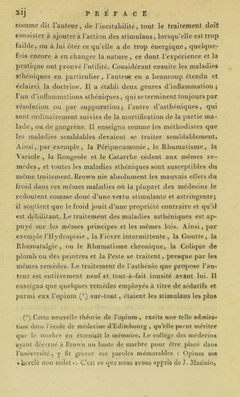 Xij ' PRÉFACE comme dit l’auteur, de rincitabililé, tout le traitement doit consister à ajoutera l’action des stimulans, lorsqu’elle est trop faible, ou à lui ôtér ce qu’elle a de trop énergique, quelque- fois encore à en changer la nature , ce dont l’expérience et la pratique ont prouvé l’utilité. Considérant ensuite les maladies sthéniques en particulier, l’auteur en a beaucoup étendu et éclairci la doctrine. Il a établi deux genres d’inflammation; l’un d’inflammations sthénupies, qui se terminent toujours par résolution ou par suppuration; l’autre d’asthéniques, qui sont ordinairement suivies de la mortifleation de la partie ma- lade , ou de gangrène. Il enseigna comme les méthodistes que les maladies semblables devaient se traiter semblablement. Ainsi, par exemple, la Péripneumonie, le Rhumatisme, la Variole , la Rougeole et le Catarrhe cèdent aux mêmes re- mèdes , et toutes les maladies sthéniques sont susceptibles du même traitement. Brown nie absolument les mauvais effets du froid dans ces mêmes maladies où la plupart des médecins le redoutent comme doué d’une vertu stimulante et astringente; il soutient que le froid jouit d’une propriété contraire et qu’il est ckibllitant. Le traitement des maladies asthéniques est ap- puyé sur les mêmes principes et les mêmes lois. Ainsi, par exemple l’Hydropisie , la Fièvre intermittente, la Goutte, la Rhumatalgie, ou le Rhumatisme chronique, la Colique de plojnb ou des peintres et la Peste se traitent, presque par les mêmes remèdes. Le traitement de l’asthénie que propose l’au- teur est entièrement neuf et tout-à-falt inusité avant lui. Il enseigna que quelques remèdes employés à titre de sédatifs et parmi eux l’opium (*) sur-tout, étaient les stimulans les plus (*) Cette nouvelle théorie de l’opium , excita une telle admira- tion dans l’école de médecine d’Edimbourg , qu’elle parut mériter que le marbre en éternisât la mémoire. Le collège des médecins ayant décerne à Brown nn buste de marbre pour être placé dans runiversité, y fit graver ces paroles mémorables : Opium me «herclè non sedal ». C’csl ce que nous avons appris de J. Masinio,