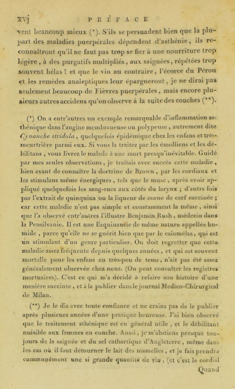 vent beaucoup mieux (*). S’ils se persuadent bien que la plu- 2>art des maladies puerpérales dé])endent d’asthénie, ils re- connaîtront qu’il ne faut pas trop se fier à une nourriture trop légère , à des purgatifs multipliés , aux saignées, répétées trop souvent bêlas ! et que le vin au contraire, l’écorce du Pérou et les remèdes analeptiques leur épargneront, je ne dirai pas seulement beaucoup de Fièvres puerpérales, mais encore plu- sieurs autres accidens qu’on observe à la suite des couches (**)• (*) On a entr’autres un exemple remarquable d’inflammation as- thénique dans l’angine membraneuse ou polypeuse , autrement dite C,jnanche stridula , quelquefois épidémique chez les enfans et très- meurtrière parmi eux. Si vous la traitez par les emolliens et les dé- bilitaus , vous livrez le malade à une mort presqu’inévilable. Guidé par mes seules observations, je traitais avec succès cette maladie , l)ien avant de connaître la doctrine de Broun , par les cordiaux et les stimulans même énergiques , tels que le musc, après avoir ap- pliqué qivelquefois les sang-sucs aux côtés du larynx ; d’autrs fols par l’extrait de quinquina ou la liqueur de corne de cerf succinéc ; car cette maladie n’est pas simple et constamment la même, ainsi cpie l’a observé entr’auties l’illustre Benjamin Bush, médecin dans la Pensilvanie. Il est une Esqulnancie de même nature appellée hu- mide , parce qu’elle ne se guérit bien que par le calomélas, qui est Tiji stimulant d’un gcnie particulier. On doit regretter que cette maladie assez frequente depuis quelques années , et qui est souvent mortelle pour les enfans en très-peu de teins, n’ait pas été assez généralement observée chez nous. (On jieut consulter les registres mortuaires). C’est ce qui m’a décidé à refaire son histoire d’une manière succinte , et à la publier dansle journal Medico-Chiruigical de Milan. (**) Je le dis avec toute oonflance et ne crains pas de le publier après jtlusieurs années d’une pratique heureuse. .Fai bien observé que le traitement sthénique est en général utile , et le débilitant nuisible aux femmes en couche. Aussi, je m’abstiens presque tou- jours de la saignée et du sel cathartique d’Angleterre , môme dans les cas où il faut détourner le lait des mamelles , et je fais prendra communément une si grande quanliu de viu , (et t’ftst le cordial (J U an J