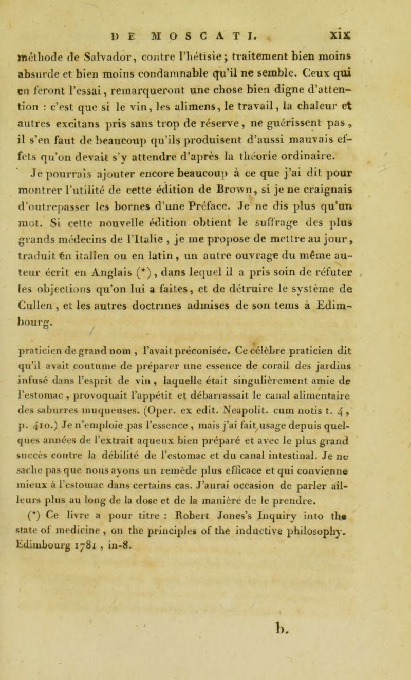 mêlliode de Salvador, contre l’hétisie; traitement bien moins absurde et bien moins condamnable qu’il ne semble. Ceux qui en feront l’essai, remarqueront une chose bien digne d’atten- tion : c’est que si le vin, les alimens, le travail, la chaleur et autres excitans pris sans trop de réserve , ne guérissent pas , il s’en faut de beaucoup qu’ils produisent d’aussi mauvais cl- fots qu’on devait s’y attendre d’après la théorie ordinaire. Je pourrais ajouter encore beaucoup) à ce que j’ai dit pour montrer l’utilité de cette édition de Brown, si je ne craignais d’outrepasser les bornes d’une Préface. Je ne dis plus qu’un mot. Si cette nouvelle édition obtient le suffrage des plus grands médecins de l’Italie , je me propose de mettre au jour, traduit tii italien ou en latin , un autre ouvrage du même au- teur écrit eu Anglais (*) , dans lequel il a pris soin de réfuter , les objections qu’on lui a faites, et de détruire le système de Cullen , et les autres doctrines admises de son teins à Edim- bourg. ^ praticien de grand nom , l’avait préconisée. Ce célèbre praticien dit qn’il avait coutume de préparer une essence de corail des jardins infusé dans l’esprit de vin , laquelle était singulièrement amie de l’estomac, provoquait l’appétit et débarrassait le canal alimentaire des saburres muqueuses. (Oper. ex edlt. Neapolit. cum notis t. 4, p. 4*0.) Je n’emploie pas l’essence, mais j’ai falt^ usage depuis quel- ques années de l’extrait aqueux bien préparé et avec le plus grand succès contre la débilité de l’estomac et du canal intestinal. Je ne sache pas que nous ayons un remède jilus efficace et qui convienne mieux à l’estouiac dans certains cas. J’aurai occasion de parler ail- leurs plus au long de la dose et de la manière de le prendre. (*) Ce livre a pour titre : Robert Jones’s Jnquiry into the State of medicine , on the principies of the inductive philosophy. Edimbourg ij8i , in-8. 1>.