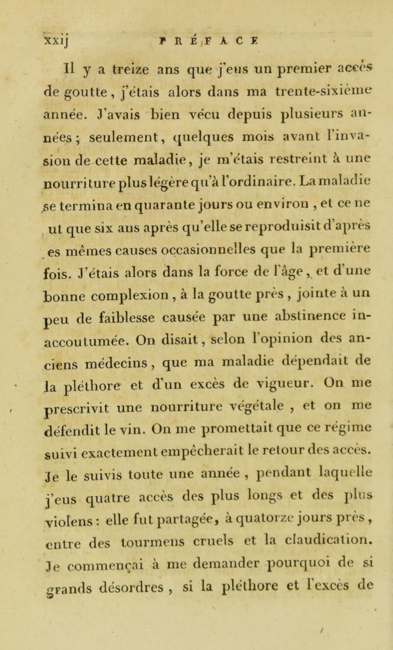 Il y a treize ans que j’eus un premier aceè<f de goutte, j’cdais alors dans ma trente-sixième année. J’avais bien vécu depuis plusieurs an- nées ; seulement, quelques mois avant l’inva- sion de.cette maladie, je m’étais restreint à une nourriture plus légère qu’à l’ordinaire. La maladie ,se termina en quarante jours ou environ , et ce ne ut que six ans après qu’elle se reproduisit d’après es memes causes occasionnelles que la première fois. J’étais alors dans la force de l'âge, et d’une bonne complexion , à la goutte près , jointe à un peu de faiblesse causée par une abstinence in- accoutumée. On disait, selon 1 opinion des an- ciens médecins, que ma maladie dépendait de la pléthore et d’un excès de vigueur. On me prescrivit une nourriture végétale , et on me défendit le vin. On me promettait que ce régime suivi exactement empêcherait le retour des accès. Je le suivis toute une année , pendant laquelle j’eus quatre accès des plus longs et des jilus violens : elle fut partagée, à quatorze jours près , entre des tourmens cruels et la claudication. Je commençai a me demander pourquoi de si •TFands désordres , si la pléthore et l’excès de