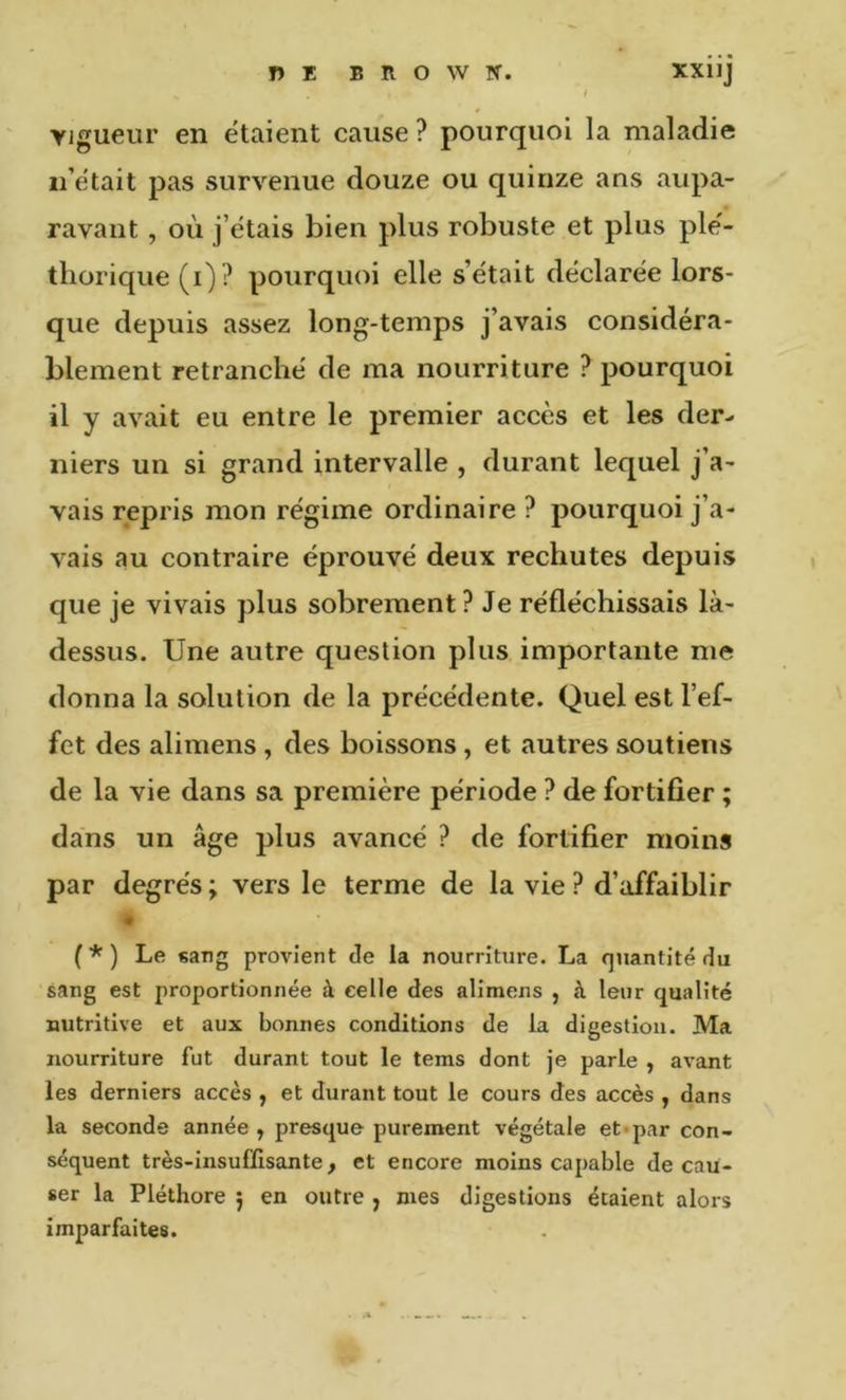 Tî E BROWN. XXllJ Vigueur en étaient cause ? pourquoi la maladie n’était pas survenue douze ou quinze ans aupa- ravant , où j’étais bien plus robuste et plus plé- thorique (i)? pourquoi elle s’était déclarée lors- que depuis assez long-temps j’avais considéra- blement retranché de ma nourriture ? pourquoi il y avait eu entre le premier accès et les der- niers un si grand intervalle , durant lequel j’a- vais repris mon régime ordinaire ? pourquoi j’a- vais au contraire éprouvé deux rechutes depuis que je vivais plus sobrement ? Je réfléchissais là- dessus. Une autre question plus importante me donna la solution de la précédente. Quel est l’ef- fet des alimens, des boissons, et autres soutiens de la vie dans sa première période ? de fortifier ; dans un âge plus avancé ? de fortifier moins par degrés ; vers le terme de la vie ? d’affaiblir « (*) Le sang provient de la nourriture. La quantité du sang est proportionnée à celle des alimens , à leur qualité nutritive et aux bonnes conditions de la digestion. Ma nourriture fut durant tout le tems dont je parle , avant les derniers accès , et durant tout le cours des accès , dans la seconde année ^ presque purement végétale et «par con- séquent très-insuffisante, et encore moins capable de cau- ser la Pléthore 5 en outre , mes digestions étaient alors imparfaites.