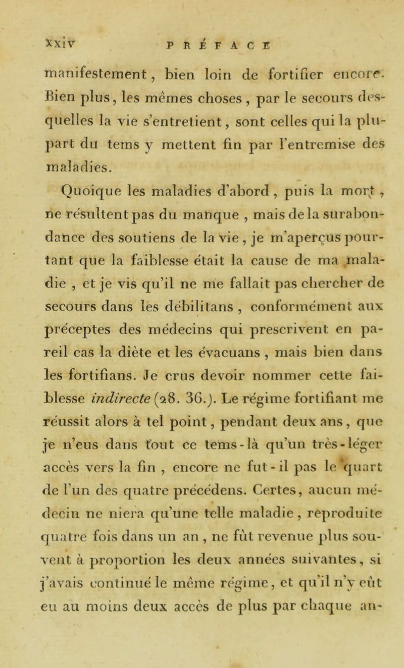 manifestement, bien loin de fortifier encore. Bien plus, les memes choses, par le secours des- quelles la vie s’entretient, sont celles qui la plu- part du teins y mettent fin par l’entremise des maladies. Quoique les maladies d’abord, puis la moi\t, ne re'sultent pas du manque , mais de la sural)ou- dance des soutiens de la vie, je m’aperçus jiour- tant que la faiblesse était la cause de ma .mala- die , et je vis qu’il ne me fallait pas chercher de secours dans les debilitans , conformément aux préceptes des médecins qui prescrivent en pa- reil cas la diète et les évacuans , mais bien dans les fortifians. Je crus devoir nommer cette fai- blesse indirecte (28. 36.j. Le régime fortifiant me réussit alors à tel point, pendant deux ans, que je n’eus dans fout ce lems-là qu’un très-léger accès vers la fin , encore ne fut-il pas le‘quart de l’un des quatre précédens. Certes, aucun mé- decin ne niera qu’une telle maladie, reproduite quatre fois dans un an , ne fiit revenue plus sou- vent à proportion les deux années suivantes, si j’avais continué le même régime, et cpi’il n’y eût eu au moins deux accès de plus par chaque au-