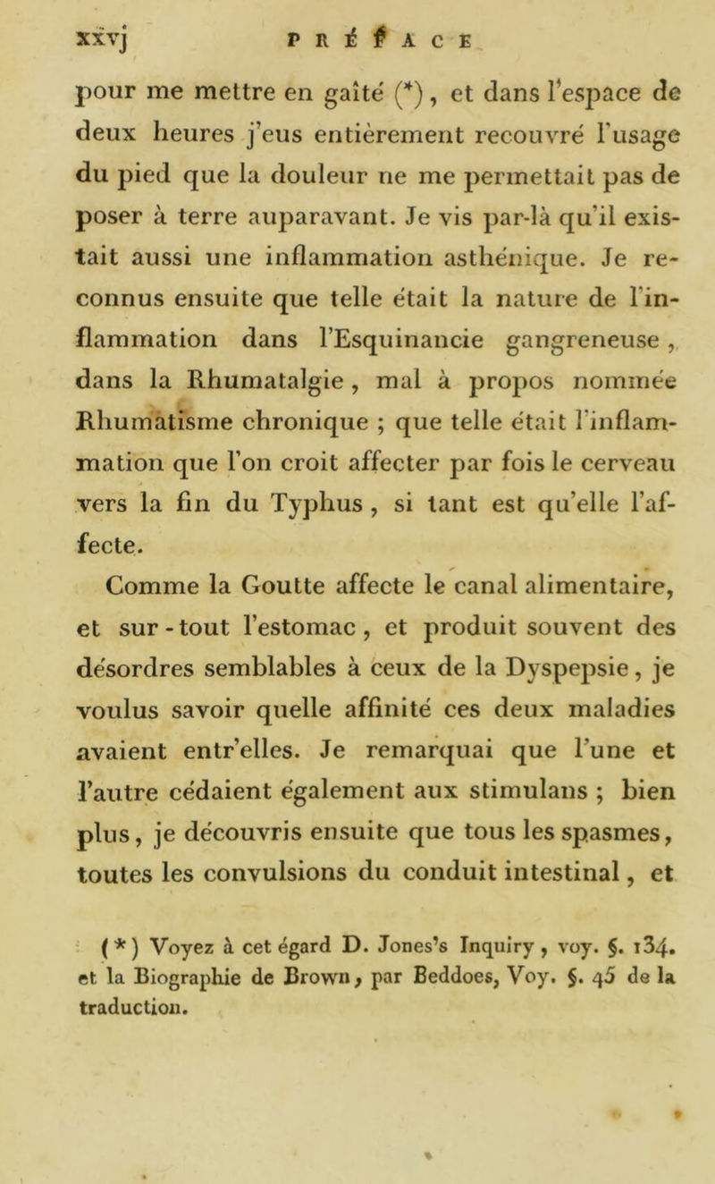 pour me mettre en gaîté (*), et dans l’espace de deux heures j’eus entièrement recouvré Tusage du pied que la douleur ne me permettait pas de poser à terre auparavant. Je vis par-là qu’il exis- tait aussi une inflammation asthénique. Je re- connus ensuite que telle était la nature de l’in- flammation dans l’Esquinancie gangreneuse dans la Rhumatalgie, mal à propos nommée Rhumatisme chronique ; que telle était l’inflam- mation que l’on croit affecter par fois le cerveau vers la fin du Typhus, si tant est qu’elle l’af- fecte. Comme la Goutte affecte le canal alimentaire, et sur-tout l’estomac, et produit souvent des désordres semblables à ceux de la Dyspepsie, je voulus savoir quelle affinité ces deux maladies avaient entr’elles. Je remarquai que Tune et l’autre cédaient également aux stimulans ; bien plus, je découvris ensuite que tous les spasmes, toutes les convulsions du conduit intestinal, et (*) Voyez à cet égard D. Jones’s Inqulry , voy. §. i34. et la Biographie de Brown, par Beddoes, Voy. §. 45 de la traduction.