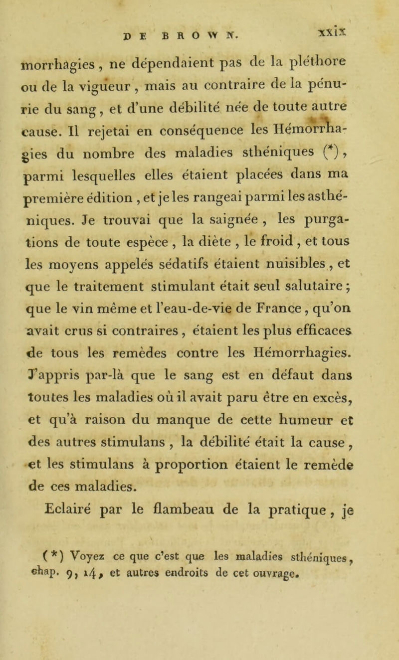 NXlX morrhcigies, ne dépendaient pas de la pléthore ou de la vigueur, mais au contraire de la pénu- rie du sang, et d’une débilité née de toute autre . . . / ' ^ \ cause. Il rejetai en conséquence les Hémorrha- gies du nombre des maladies sthéniques , parmi lesquelles elles étaient placées dans ma première édition , et je les rangeai parmi les asthé- niques. Je trouvai que la saignée , les purga- tions de toute espèce , la diète , le froid , et tous les moyens appelés sédatifs étaient nuisibles, et que le traitement stimulant était seul salutaire ; que le vin même et l’eau-de-vie de France, qu’on avait crus si contraires , étaient les plus efficaces de tous les remèdes contre les Hémorrhagies. Tappris par-là que le sang est en défaut dans toutes les maladies où il avait paru être en excès, et qu’à raison du manque de cette humeur et des autres stimulans , la débilité était la cause , •et les stimulans à proportion étaient le remède de ces maladies. Eclairé par le flambeau de la pratique, je (*) (*) Voyez ce que c’est que les maladies sthéniques, ehap. 9, et autres endroits de cet ouvrage.