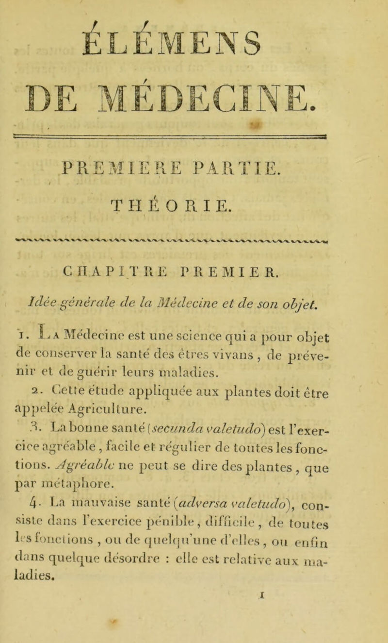 ÉLÉMENS CIÏAPI.TÎIE PREMIER. Idée générale de la Médecine et de son objet. *i. A Meclecino est une science qui a pour objet de conserver la santé des êtres vivans , de préve- nir et de guérir leurs maladies. 2. Cette étude appliquée aux plantes doit être appelée Agriculture. La bon ne san té [secimda valetudo) est l’exer- cice agréable , facile et régulier de toutes les fonc- tions. Agréable ne peut se dire des plantes , que par métapliore. 4. l.a mauvaise S2iX\\.é [adversa valetudo'^,^ con- siste dans l’exercice pénible, difucile, de toutes b slonciions , ou de (piebju’une d’('lles, o?i enfin dans quelque désordre : elle est relative aux ma- ladies.