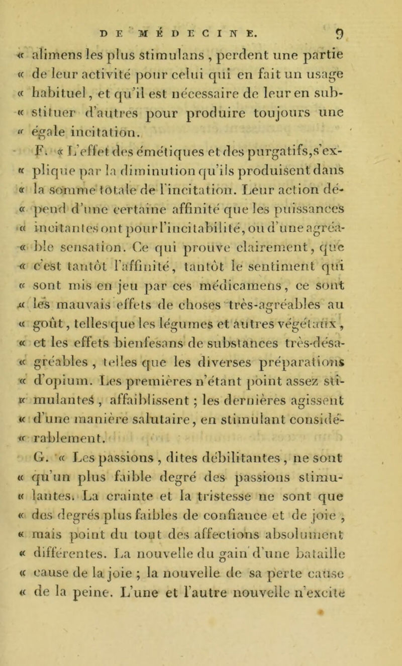 « aliiTiens les plus stimulans , perdent une partie (c de leur activité ])Our celui qui en fait un usage « habituel, et qu’il est necessaire de leur en sub- « stifuer d’autres pour produire toujours une X égale incitation. F. oc L’effet des émétiques et des purgatifs,s’ex- « plique ])ar la diminution qu’ils produisent dans «c la somme totale de rincitation. Leur action dé- « ]>end d’une certaine affinité que les puissances « incitantes ont pour l’incitabilité, ou d’une agréa- « ble sensation. Ce qui prouve clairement, que « c'est tantôt l’affinité, tantôt le sentiment qui (C sont mis en jeu par ces médicamens, ce sont M les mauvais effets de choses très-agréables au « goût, telles que les légumes et autres végétaux , « et les effets bienfesans de substances très-désa- « gréables , telles ([uc les diverses préparations « d’o])ium. IjCS premières n’étant point assez sti- K mulante*», affaiblissent ; les dernières agissent « d’une manière salutaire, en stimulant considé- rablement. G. « Les passions , dites débilitantes , ne sont « qu’un plus faible degré des passions stirau- K lanteSk La crainte et la tristesse ne sont que « dos degrés plus faibles de confiance et de joie , « mais point du tout des affections absolument « différentes. J.a nouvelle du gain’d’une bataille <c cause de la joie ; la nouvelle de sa perte eatise « de la peine. L’une et l’autre nouvelle n’excite