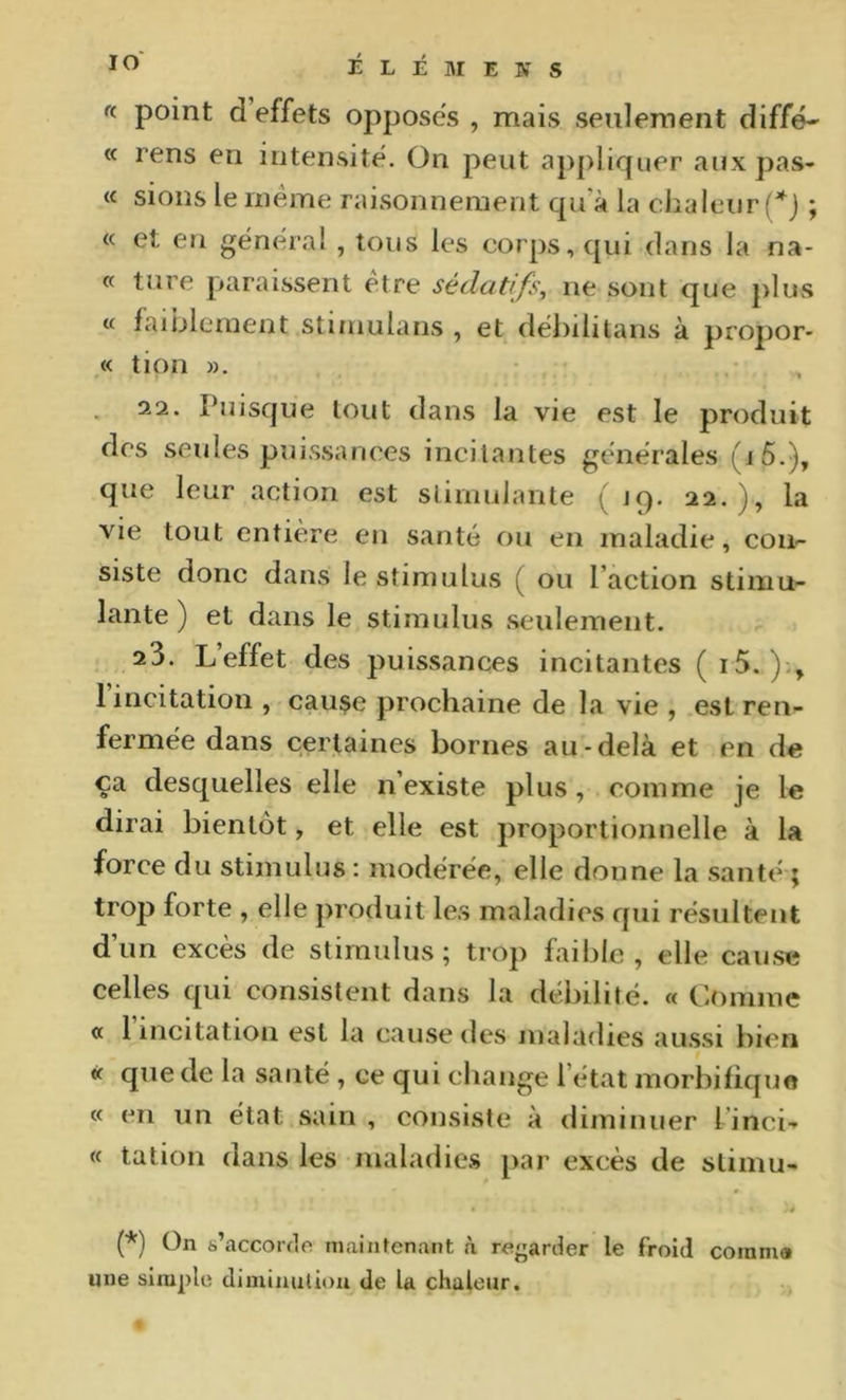 « point d effets opposes , mais seulement diffe- « rens en intensité. On peut appliquer aux pas- te sions le même raisonnement qu’à la chaleur (*j ; « et en général , tons les corps, qui dans la na- « turc paraissent etre sédatifs^ ne sont que plus « faiblement stimulans , et débilitans à propor- « tion ». 32. Puisque tout dans la vie est le produit des seules puissances incitantes générales (i5.), que leur action est stimulante (19. 22.), la vie tout entière en santé ou en maladie, con- siste donc dans le stimulus ( ou l’action stimu- lante ) et dans le stimulus seulement. 23. Leffet des puissances incitantes (i5. 1 incitation , cause prochaine de la vie , est ren- fermée dans certaines bornes au-delà et en de ça desquelles elle n’existe plus, comme je le dirai bientôt, et elle est proportionnelle à la force du stimulus : modérée, elle donne la santé ; trop forte , elle j)roduit les maladies qui résultent d’un excès de stimulus; trop faible, elle cause celles qui consistent dans la débilité. « Comme a 1 incitation est la cause des maladies aussi bien « que de la santé , ce qui cliange l’état morbifique « en un état sain , consiste à diminuer l’inci- te tation dans les maladie.s par excès de stimu- (*) On s’accoréo maintenant à regarder le froid cotnma une simple dimiuuliou de la chaleur.