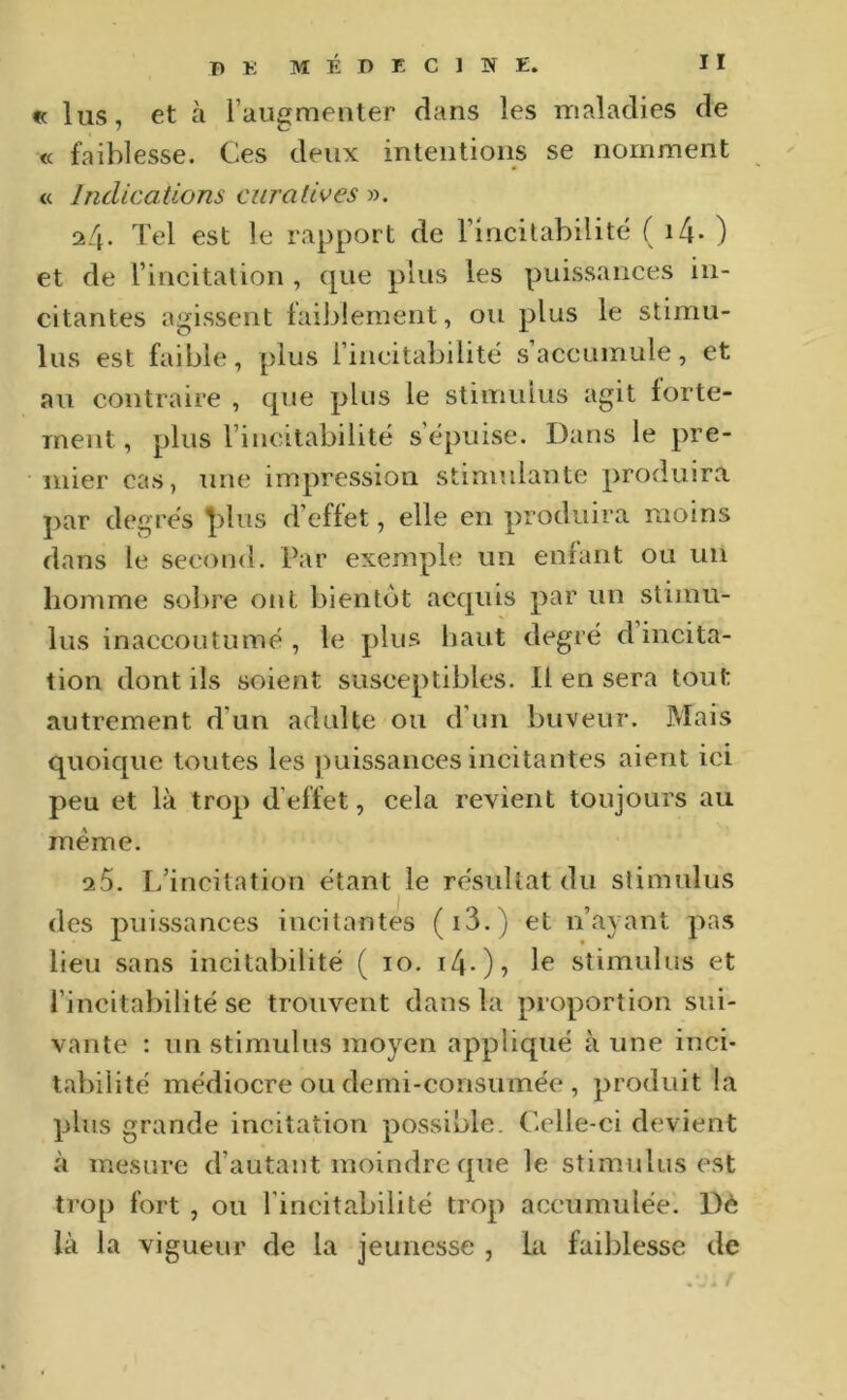 « lus, et à l’augmenter dans les maladies de « faiblesse. Ces deux intentions se nomment « Indications curatives ». ii\. Tel est le rapport de l’incilabilité ( i4* ) et de l’incitalion , que plus les puissances in- citantes agissent laiblement, ou plus le stimu- lus est faible, plus l’ineitabilité s accumule, et au contraire , que plus le stimulus agit forte- ment , plus l’incitabilité s’épuise. Dans le pre- mier cas, une impression stimulante produira par degrés |)lus d’effet, elle en produira moins dans le second. Par exemple un enfant ou un homme sobre ont bientôt acquis par un stimu- lus inaccoutumé , le plus liant degré d’incita- tion dont ils soient susceptibles. Il en sera tout autrement d’un adulte ou d’un buveur. Mais quoique toutes les puissances incitantes aient ici peu et là trop d’effet, cela revient toujours au meme. 25. L’incitation étant le résultat du stimulus des puissances incitantes (i3.) et n’ayant pas lieu sans incitabilité ( lo. i4-)? stimulus et l’incitabilité se trouvent dans la proportion sui- vante : un stimulus moyen appliqué à une inci- tabilité médiocre ou demi-consumée , produit la plus grande incitation possible. Celle-ci devient à mesure d’autant moindre que le stim.ulus est trop fort , ou l’incitabilité trop accumulée. Dè là la vigueur de la jeunesse , la faiblesse de