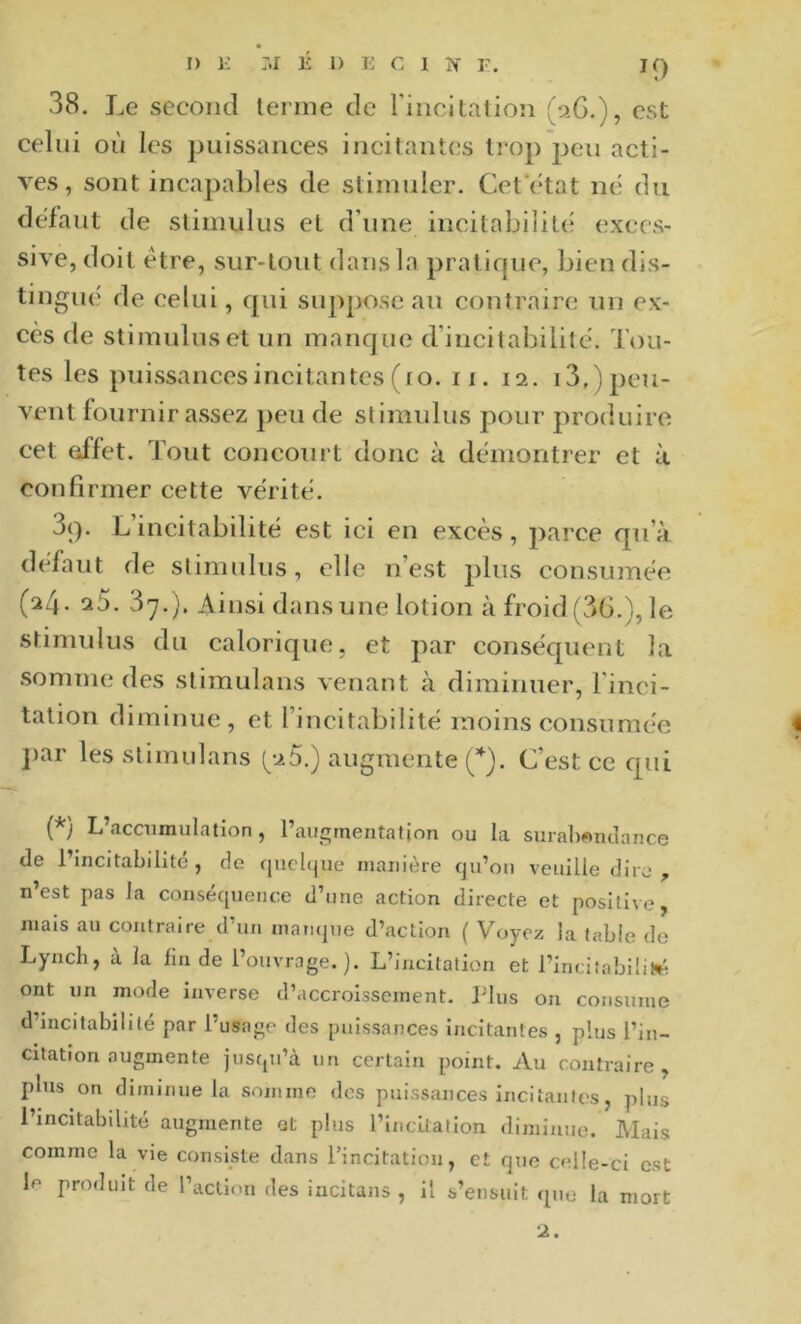 38. Le second terme de rincitalion (aG.), est celui où les puissances incitantes trop peu acti- ves, sont incapables de stimuler. Cet'etat né du defaut de stimulus et d’une incitabilit(; exces- sive, doit être, sur-tout dans la pratique, bien dis- tingue de celui, c[ui suppose au contraire un ex- cès de stimulus et un manque d’incitabilitc. Tou- tes les puissancesincitantes (ro. ii. 12. 13.) peu- vent fournir assez peu de stimulus pour produire, cet effet. Tout concourt donc à démontrer et à confirmer cette vérité. 3(). L’incitabilité est ici en excès, parce qu’à défaut de stimulus, elle n’est plus consumée (24. a5. 37.). Ainsi dans une lotion à froid (36.), le stimulus du caloric{ue, et par conséquent la somme des stimulans venant à diminuer, l'inci- tation diminue, et l’incitabilité moins consumée ])ar les stimulans 5.) augmente (*). C’est ce cpii (*) L’accumulation, l’augmentation ou la surabwiulance (le l’incitabilité, de cjucbjue manière qu’on veuille dire , n est pas la conséquence d’une action directe et positive, mais au contraire d’un mati(|ue d’action ( Voyez la table de Lynch, à la lin de l’ouvrage.). L’incitation et l’incitabilil^ ont un mode inverse d’accroissement. Plus on consume d’incitabililé par l’usage des puissances incitantes , plus l’in- citation augmente jusqu’à un certain point. Au contraire, plus on diminue la somme des puissances incitanleîs, plus l’incitabilité augmente et plus l’incLlatlon diminue. Mais comme la vie consiste dans l’incitation, et que celle-ci est le produit de l’action des incitans , il s’ensuit que la mort 2.