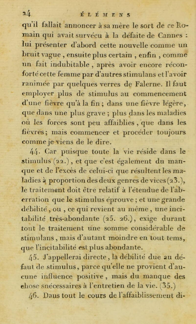 qu’il fallait annoncer à sa mère le sort de ce Tlo- main qui avait survécu à la défaite de Cannes : lui présenter d’abord cette nouvelle comme un bruit vague , ensuite plus certain , enfin , comme un fait indubitable , après avoir encore récon- forté cette femme par d’autres stimulans et l’avoir ranimée par quelques verres de Falerne. Il faut employer plus de stimulus au commencement d’une fièvre qu’à la fin; dans une fièvre légère, que dans une jjlus grave ; plus dans les maladies où les forces sont peu affaiblies , que dans les fièvres; mais commencer et procéder toujours comme je viens de le dire. 44- Car puisque toute la vie réside dans le stimulus (22.) , et que c’est également du man- cpie et de l’excès de celui-ci que résultent les ma- ladies à proportion des deux genres de vices (23.), le traitement doit être relatif à l’étendue de l’ab- erration que le stimulus éprouve ; et une grande débilité , ou , ce qui revient au meme , une inci- tabilité très-abondante (25. 26.), exige durant tout le traitement une somme considérable de stimulans , mais d’autant moindre en tout teins, que l’incitabilité est plus abondante. 45. J’appellerai directe, la débilité due au dé- faut de stimulus, parce qu’elle ne provient d’au- cune influence positive , mais du manque des chose snécessaires à l’entretien de la vie. (35.) 4fi. Dans tout le cours de l’affaiblissement di-