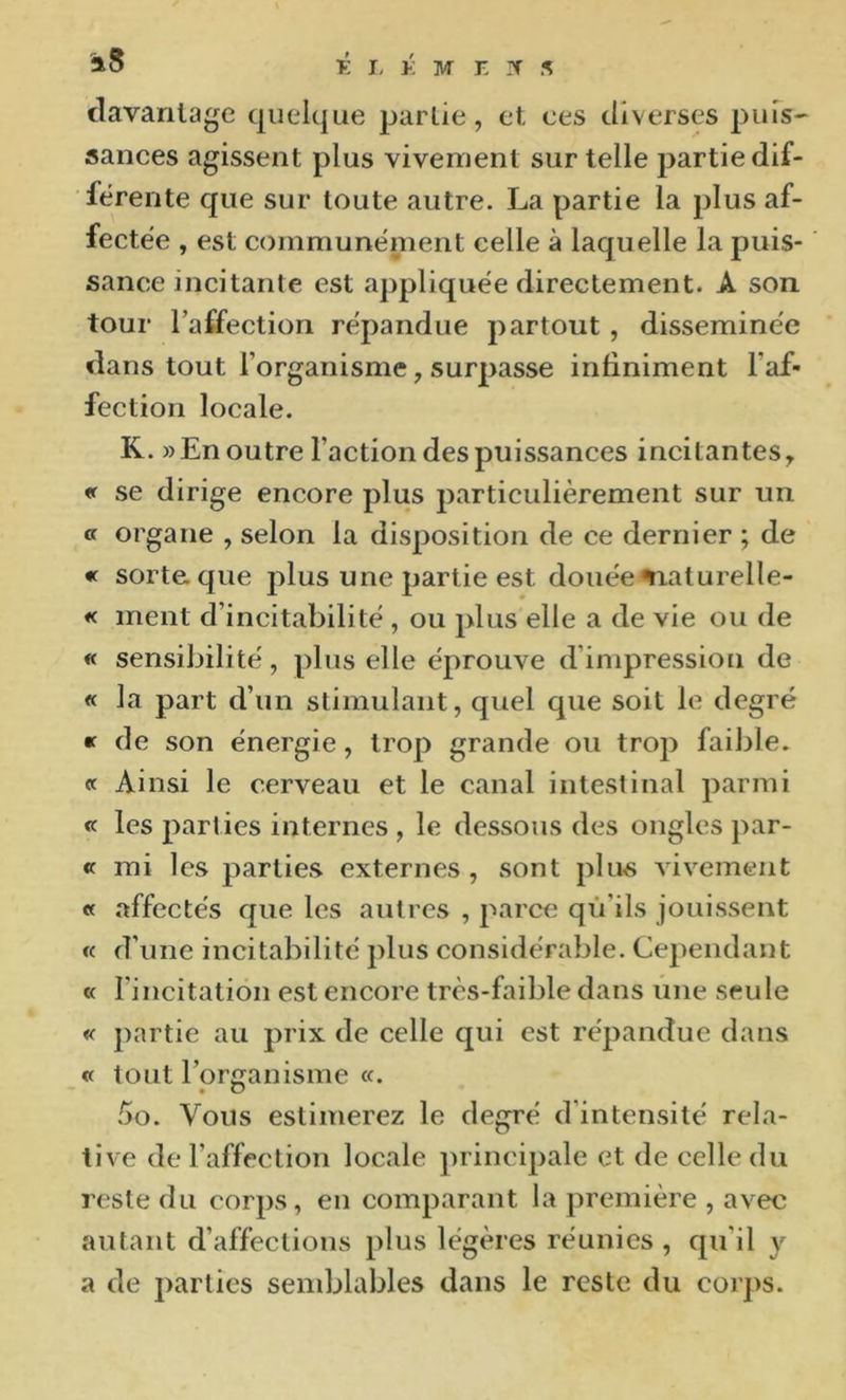 clavanlage quelque partie, et, ces diverses puis' sauces agissent plus vivement sur telle partie dif- férente que sur toute autre. La partie la plus af- fectée , est communément celle à laquelle la puis- sance incitante est appliquée directement. A son tour l’aifection répandue partout, disséminée dans tout l’organisme, surpasse infiniment l’af- fection locale. K. » En outre l’action des puissances incitantes, « se dirige encore plus particulièrement sur un « organe , selon la disposition de ce dernier ; de « sort&que plus une partie est douée%iaturelle- « ment d’incitabilité , ou plus elle a de vie ou de « sensibilité, plus elle éprouve d’impression de « la part d’un stimulant, quel que soit le degré « de son énergie, trop grande ou trop faible. « Ainsi le cerveau et le canal intestinal parmi « les parties internes , le dessous des ongles par- ce mi les parties externes , sont plus vivement « affectés que les autres , parce qù’ils jouissent « d’une incitabilité plus considérable. Cependant « l’incitation est encore très-faible dans une seule « partie au prix de celle qui est répandue dans « tout l’organisme «. .^o. Vous estimerez le degré d’intensité rela- tive de l’affection locale principale et de celle du reste du eorps, en comparant la première , avec autant d’affections plus légères réunies , qu’il y a de parties sendjlables dans le reste du corps.