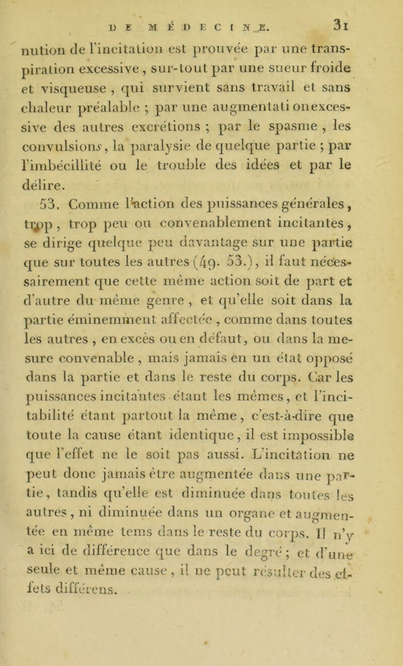 nution de rincitalion est prouvée par une trans- piration excessive , sur-tout par une sueur froide et visqueuse , qui survient sans travail et sans chaleur préalable ; par une augmenlati onexces- sive des autres excrétions ; par le spasme , les convulsion^', la paralysie de quelque partie ; par l’imbécillité ou le trouble des idées et par le délire. 53. Comme réaction des puissances générales, tiyp , trop peu ou convenablement incitantes, se dirige quelque peu davantage sur une partie que sur toutes les autres (49- 53.), il faut néctes- sairement que cette même action soit de part et d’autre du même genre , et qu’elle soit dans la partie éminemment affectée , comme dans toutes les autres , en excès ou en défaut, ou dans la me- sure convenable , mais jamais en un état o]>posé dans la partie et dans le reste du corps. C'.ar les puissances incitantes étant les memes, et l’inci- tabilité étant partout la meme, c’est-à-dire que toute la cause étant identique, il est impossible que l’effet ne le soit pas aussi. L’incitation ne peut donc jamais être augmentée dans une par- tie, tandis qu’elle est diminuée dans toutes les autres, ni diminuée dans un organe et augmen- tée en meme tems dans le reste du corps. Il n’\’- a ici de différence que dans le degré ; et d’ime seule et même cause , il ne peut résulter des ef- fets difiércus.