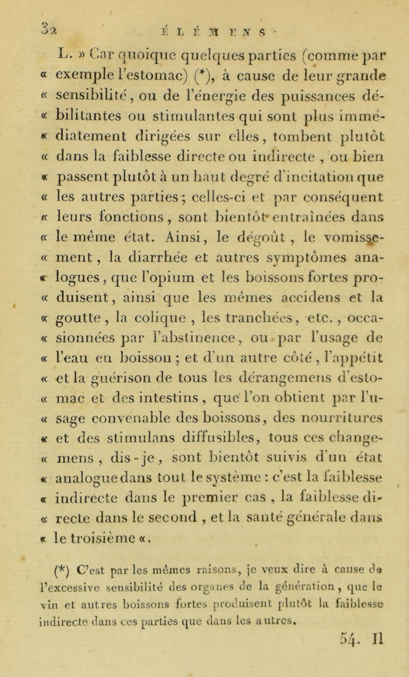 3 ->. ' L É .lï i : s - L. » (>nr quoique quelques parties (comme par « exemple l’estomac) (*), à cause de leur grande « sensibilité, ou de l’énergie des puissances dé- « bilitantes ou stimulantes qui sont plus immé- « diaternent dirigées sur elles, tombent plutôt « dans la faiblesse directe ou indirecte , ou bien *c passent plutôt à un haut degré d'incitation que « les autres parties ; celles-ci et par conséquent « leurs fonctions, sont bientôt*entraînées dans « le meme état. Ainsi, le dégoût, le vomis^e- « ment, la diarrhée et autres symptômes ana- « logues, que l’opium et les boissons fortes pro- « duisent, ainsi que les memes accidens et la cc goutte , la colique , les tranchées, etc., occa- « sionnées par l’abstinence, ou-par l’usage de « l’eau en boisson; et d’un autre côté, l’a})pétit « et la guérison de tous les dérangemens d'esto- « mac et des intestins, que l’on obtient par l’u- « sage convenable des boissons, des nourritures «c et des stimulans diffusibles, tous ces cliange- « mens, dis-je, sont bientôt suivis d’un état « analogue dans tout le système : c’est la faiblesse « indirecte dans le 2)remier cas , la faiblesse di- « reclc dans le second , et la santé générale dans « le troisième «. (*) C’est par les mêmes raisons, je veux dire à cause d« l’excessive sensibilité des organes de la génération , cpie le vin et autres boissons fortes produisent pliitêt la faiblesse indirecte dans ces parties cpie dans les autres. Ô4- Il
