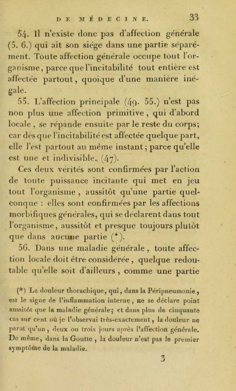 54. Il n’exisle donc pas d’affeclion générale (5. 6.) qui ait son siège dans une partie séparé- ment. Toute affection générale occupe tout l’or- ganisme, parce quel’incitabilité tout entière est affectée partout, quoique d’une manière iné- gale. 55. L’affection principale (4ç). 55.) n’est pas non plus une affection primitive , qui d’abord locale , se répande ensuite par le reste du corps; car dèsquel’incitabilltéest affectée quelque part, elle l’est partout au même instant; parce qu’elle est une et indivisible. (47)- Ces deux vérités sont confirmées par l’action de toute puissance incitante qui met en jeu tout l’organisme , aussitôt qu’une partie quel- conque ; elles sont confirmées par les affections morbifiques générales, qui se déclarent dans tout l’organisme, aussitôt et presque toujours plutôt que dans aucime partie (*). 5G. Dans une maladie générale , toute affec- tion locale doit être considérée , quelque redou- table qu’elle soit d’ailleurs , comme une partie (*) La douleur thoracliique, qui, dans la Péripneumonie , es! le signe de l’inflammation interne , ne se déclare point aussit<')t que la maladie générale; et dans plus de cinquante cas sur cent où je l’observai très-exactement, la douleur ne parut qu’un , deux ou trois jours après Paffection générale. De même, dans la Goutte , la douleur n’est pas le premier symptôme de la maladie.