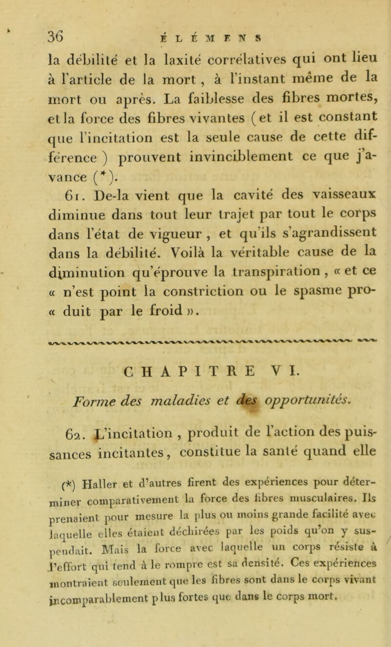 la débilite et la laxité corrélatives qui ont lieu à l’article de la mort, à l’instant même de la mort ou après. La faiblesse des fibres mortes, et la force des fibres vivantes (et il est constant que l’incitation est la seule cause de cette dif- férence ) prouvent invinciblement ce que j’a- vance (*). 6f. De-la vient que la cavité des vaisseaux diminue dans tout leur trajet par tout le corps dans l’état de vigueur , et qu’ils s’agrandissent dans la débilité. Voilà la véritable cause de la diminution qu’éprouve la transpiration , « et ce « n’est point la constriction ou le spasme pro- « duit par le froid ». CHAPITRE VI. Forme des maladies et des opportunités. 62. L’incitation , produit de l’action des puis- sances incitantes, constitue la santé quand elle (*) Haller et d’autres firent des expériences pour déter- miner comparativement la force des fibres musculaires. Ils prenaient pour mesure la plus ou moins grande facilité avec laquelle elles étaient déchirées par les poids qu’on y sus- pendait. Mais la force avec laquelle un corps résiste à l’effort qui tend à le rompre est sa densité. Ces expériences montraient seulement que les fibres sont dans le corps vivant incomparablement plus fortes que dans le corps mort.