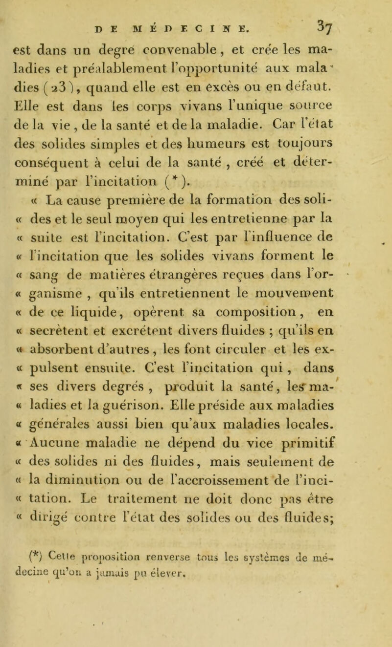 est dans nn degre convenable, et cre'e les ma- ladies et préalablement l’opportunité aux mala dies (u3), quand elle est en excès ou en défaut. Elle est dans les corps vivans l’unique source de la vie , de la santé et de la maladie. Car 1 état des solides simples et des humeurs est toujours conséquent à celui de la santé , créé et déter- miné par l’incitation (^*). « La cause première de la formation dessoli- « des et le seul moyen qui les entretienne par la « suite est l’incitation. C’est par l'influence de « l’incitation que les solides vivans forment le « sans de matières étrangères reçues dans l’or- « ganisme , qu’ils entretiennent le mouvement « de ce liquide, opèrent sa composition, en « secrétent et excrètent divers fluides ; qu’ils en » absorbent d’autres, les font circuler et les ex- « puisent ensuite. C’est l’incitation qui , dans « ses divers degrés, produit la santé, leS’ma- « ladies et la guérison. Elle préside aux maladies « générales aussi bien qu’aux maladies locales. « Aucune maladie ne dépend du vice primitif M des solides ni des fluides, mais seulement de « la diminution ou de l’accroissement de l’inci- « tation. Le traitement ne doit donc pas être « dirigé contre l’état des solides ou des fluides; (*) Celle proposition renverse t.ous les systèmes de mé- decine a jamais pu élever.