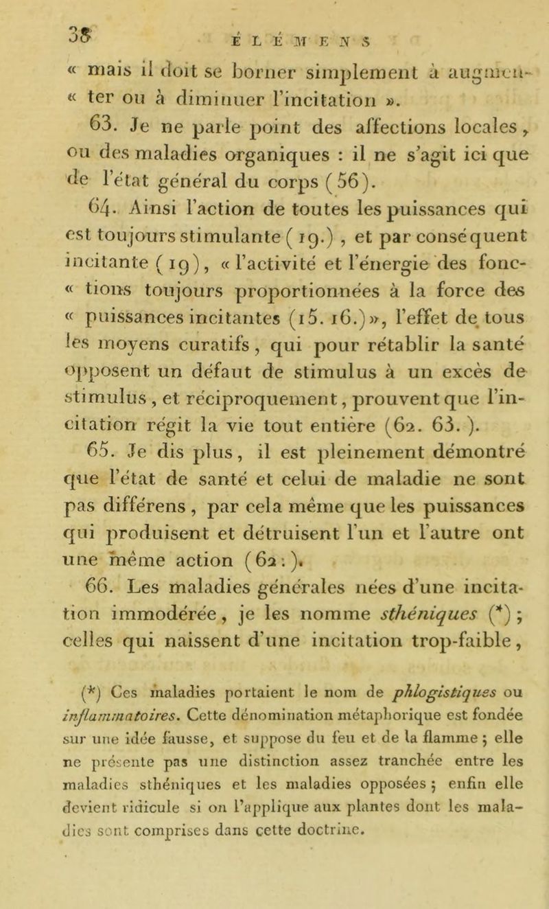 « mais il doit se borner siinplemeiit à augmen- « ter ou à diminuer l’incitation ». 63. Je ne parle point des affections locales ^ ou des maladies organiques : il ne s’agit ici que de l’état general du corps (56). 64. Ainsi l’action de toutes les puissances qui est toujours stimulante ( ig.) , et par conséquent incitante ( 19), « l’activité et l’énergie des fonc- « tions toujours proportionnées à la force de»s « puissances incitantes (i5. 16.)», l’effet de tous les moyens curatifs, qui pour rétablir la santé opposent un défaut de stimulus à un excès de stimulus , et réciproquement, prouvent que l’in- citation régit la vie tout entière (62. 63. ). 65. Je dis plus, il est pleinement démontré que l’état de santé et celui de maladie ne sont pas differens , par cela meme que les puissances qui produisent et détruisent l’un et l’autre ont une meme action (62;). 66. Les maladies générales nées d’une incita- tion immodérée, je les nomme sthéniques (*) ; celles qui naissent d’une incitation trop-faible, (*) Ces maladies portaient le nom de phlogistiquss ou inflammatoires. Cette dénomination métaphorique est fondée sur une Idée fausse, et suppose du feu et de la flamme 5 elle ne présente pas une distinction assez tranchée entre les maladies sthéniques et les maladies opposées 5 enfin elle devient ridicule si on l’applique aux plantes dont les mala- dies sont comprises dans cette doctrine.